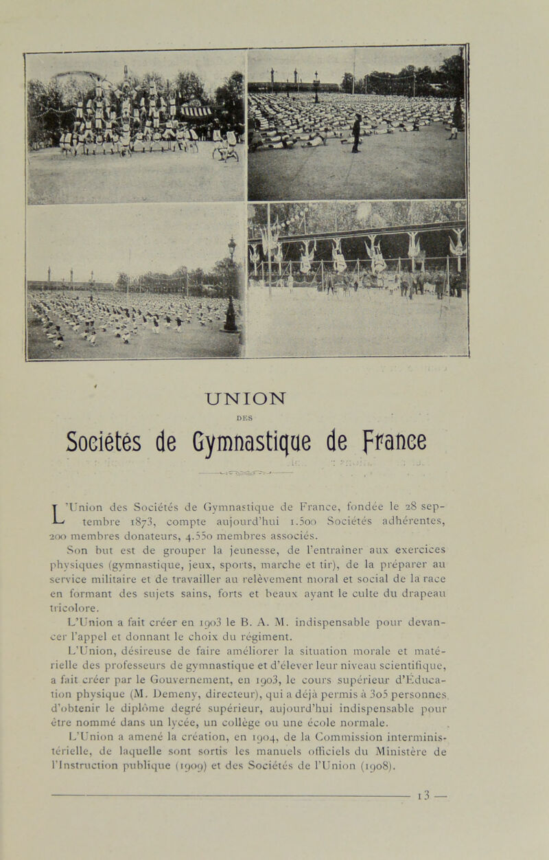 UNION DES Sociétés de Gymnastique de France L’Union des Sociétés de Gymnastique de France, fondée le 28 sep- tembre 1873, compte aujourd’hui i.5oo Sociétés adhérentes, 200 membres donateurs, q.55o membres associés. Son but est de grouper la jeunesse, de l’entraîner aux exercices physiques (gymnastique, jeux, sports, marche et tir), de la préparer au service militaire et de travailler au relèvement moral et social de la race en formant des sujets sains, forts et beaux ayant le culte du drapeau tricolore. L’Union a fait créer en 1903 le B. A. M. indispensable pour devan- cer l’appel et donnant le choix du régiment. L’Union, désireuse de faire améliorer la situation morale et maté- rielle des professeurs de gymnastique et d’élever leur niveau scientifique, a fait créer par le Gouvernement, en 1903, le cours supérieur d'Educa- tion physique (M. Demeny, directeur), qui a déjà permis à 3o5 personnes d’obtenir le diplôme degré supérieur, aujourd’hui indispensable pour être nommé dans un lycée, un collège ou une école normale. L’Union a amené la création, en 1904, de la Commission interminis- térielle, de laquelle sont sortis les manuels officiels du Ministère de l’Instruction publique (1909) et des Sociétés de l’Union (1908).