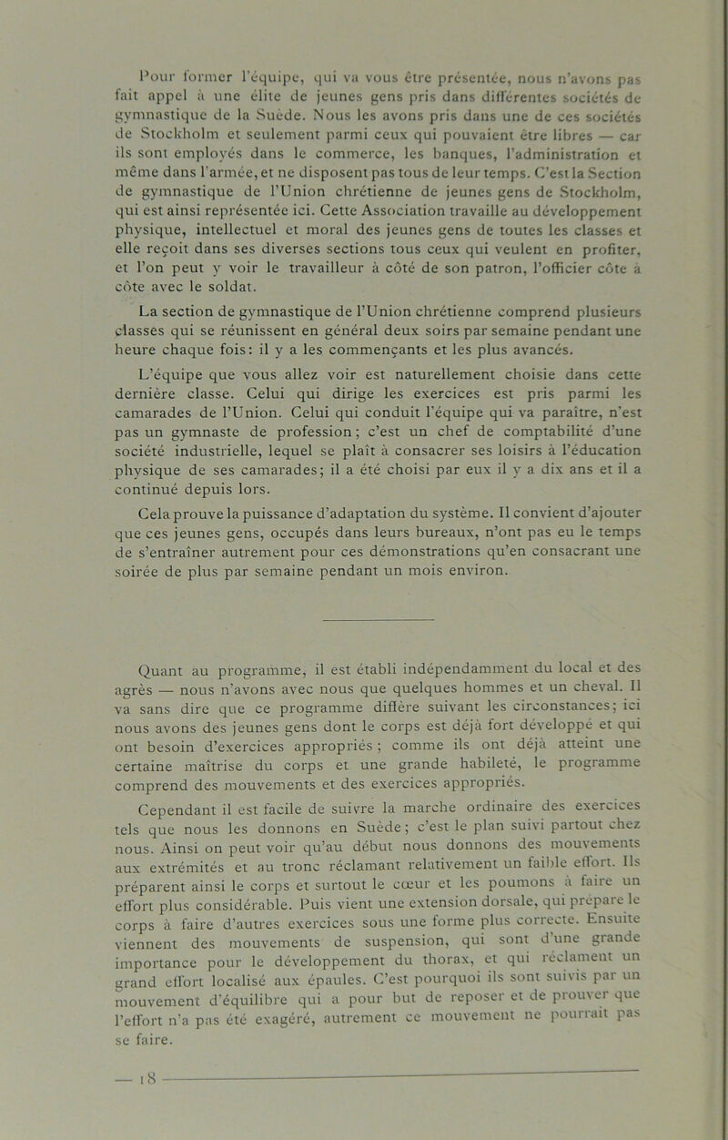 Pour former l’équipe, qui va vous être présentée, nous n’avons pas fait appel à une élite de jeunes gens pris dans différentes sociétés de gymnastique de la Suède. Nous les avons pris dans une de ces sociétés de Stockholm et seulement parmi ceux qui pouvaient être libres — car ils sont employés dans le commerce, les banques, l’administration et même dans l’armée, et ne disposent pas tous de leur temps. C’est la Section de gymnastique de l’Union chrétienne de jeunes gens de Stockholm, qui est ainsi représentée ici. Cette Association travaille au développement physique, intellectuel et moral des jeunes gens de toutes les classes et elle reçoit dans ses diverses sections tous ceux qui veulent en profiter, et l’on peut y voir le travailleur à côté de son patron, l’officier côte a côte avec le soldat. La section de gymnastique de l’Union chrétienne comprend plusieurs classes qui se réunissent en général deux soirs par semaine pendant une heure chaque fois: il y a les commençants et les plus avancés. L’équipe que vous allez voir est naturellement choisie dans cette dernière classe. Celui qui dirige les exercices est pris parmi les camarades de l’Union. Celui qui conduit l’équipe qui va paraître, n’est pas un gymnaste de pi'ofession ; c’est un chef de comptabilité d’une société industrielle, lequel se plaît à consacrer ses loisirs à l’éducation physique de ses camarades; il a été choisi par eux il y a dix ans et il a continué depuis lors. Cela prouve la puissance d’adaptation du système. Il convient d’ajouter que ces jeunes gens, occupés dans leurs bureaux, n’ont pas eu le temps de s’entraîner autrement pour ces démonstrations qu’en consacrant une soirée de plus par semaine pendant un mois environ. Quant au programme, il est établi indépendamment du local et des agrès — nous n’avons avec nous que quelques hommes et un cheval. Il va sans dire que ce programme diffère suivant les circonstances; ici nous avons des jeunes gens dont le corps est déjà fort développé et qui ont besoin d’exercices appropriés ; comme ils ont déjà atteint une certaine maîtrise du corps et une grande habileté, le programme comprend des mouvements et des exercices appropriés. Cependant il est facile de suivre la marche ordinaire des exercises tels que nous les donnons en Suède ; c’est le plan suivi partout chez nous. Ainsi on peut voir qu’au début nous donnons des moutements aux extrémités et au tronc réclamant relativement un faible effort. Ils préparent ainsi le corps et surtout le cœur et les poumons a faite un effort plus considérable. Puis vient une extension dorsale, qui prépaie le corps à faire d’autres exercices sous une forme plus correcte. Ensuite viennent des mouvements de suspension, qui sont dune giande importance pour le développement du thorax, et qui réclament un grand effort localisé aux épaules. C’est pourquoi ils sont subis pai un mouvement d’équilibre qui a pour but de reposer et de prouver que l’effort n’a pas été exagéré, autrement ce mouvement ne pourrait pas se faire.