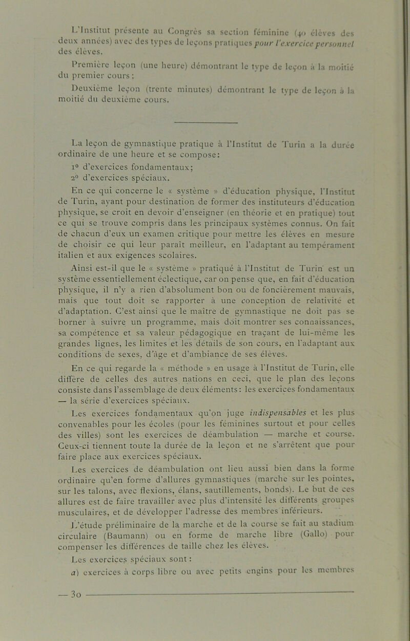 L’Institut présente au Congrès sa section féminine (40 élèves des deux années) avec des types de leçons pratiques pour l'exercice personnel des élèves. Première leçon (une heure) démontrant le tvpe de leçon a la moitié du premier cours : Deuxième leçon (trente minutes) démontrant le type de leçon a la moitié du deuxième cours. La leçon de gymnastique pratique à l’Institut de Turin a la durée ordinaire de une heure et se compose: i° d’exercices fondamentaux; 20 d'exercices spéciaux. En ce qui concerne le « système » d’éducation physique, l'Institut de Turin, avant pour destination de former des instituteurs d’éducation physique, se croit en devoir d’enseigner (en théorie et en pratique) tout ce qui se trouve compris dans les principaux systèmes connus. On fait de chacun d’eux un examen critique pour mettre les élèves en mesure de choisir ce qui leur paraît meilleur, en l’adaptant au tempérament italien et aux exigences scolaires. Ainsi est-il que le « système » pratiqué à l’Institut de Turin est un système essentiellement éclectique, car on pense que, en fait d’éducation physique, il n’y a rien d’absolument bon ou de foncièrement mauvais, mais que tout doit se rapporter à une conception de relativité et d’adaptation. C’est ainsi que le maître de gymnastique ne doit pas se borner à suivre un programme, mais doit montrer ses connaissances, sa compétence et sa valeur pédagogique en traçant de lui-même les grandes lignes, les limites et les détails de son cours, en l’adaptant aux conditions de sexes, d’âge et d’ambiance de ses élèves. En ce qui regarde la « méthode » en usage à l’Institut de Turin, elle diffère de celles des autres nations en ceci, que le plan des leçons consiste dans l’assemblage de deux éléments: les exercices fondamentaux — la série d’exercices spéciaux. Les exercices fondamentaux qu’on juge indispensables et les plus convenables pour les écoles (pour les féminines surtout et pour celles des villes) sont les exercices de déambulation — marche et course. Ceux-ci tiennent toute la durée de la leçon et ne s’arrêtent que pour faire place aux exercices spéciaux. Les exercices de déambulation ont lieu aussi bien dans la forme ordinaire qu’en forme d’allures gymnastiques (marche sur les pointes, sur les talons, avec flexions, élans, sautillements, bonds). Le but de ces allures est de faire travailler avec plus d'intensité les différents groupes musculaires, et de développer l’adresse des membres inférieurs. L’étude préliminaire de la marche et de la course se tait au stadium circulaire (Baumann) ou en forme de marche libre (Gallo) pour compenser les différences de taille chez les élèves. Les exercices spéciaux sont : a) exercices à corps libre ou avec petits engins pour les membres — 3o