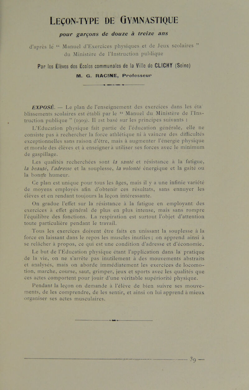 Leçon=type de Gymnastique pour garçons de douze à treize ans d’après le “ Manuel d’Exercices physiques et de Jeux scolaires du Ministère de l’Instruction publique Par les Élèves des Écoles communales de la Ville de CLICHY (Seine) M. G. RAC5NE, Professeur EXPOSÉ. — Le plan de l’enseignement des exercices dans les éta blissements scolaires est établi par le “ Manuel du Ministère de l’Ins- truction publique ” (1909). Il est basé sur les principes suivants : L’Éducation physique fait partie de l’éducation générale, elle ne consiste pas à rechercher la force athlétique ni à vaincre des difficultés exceptionnelles sans raison d’ètre, mais à augmenter l’énergie physique et morale des élèves et à enseigner à utiliser ses forces avec le minimum de gaspillage. Les qualités recherchées sont la santé et résistance à la fatigue, la beauté, l’adresse et la souplesse, la volonté énergique et la gaîté ou la bonrfe humeur. Ce plan est unique pour tous les âges, mais il y a une infinie variété de moyens employés afin d’obtenir ces résultats, sans ennuyer les élèves et en rendant toujours la leçon intéressante. On gradue l’effet sur la résistance à la fatigue en employant des exercices à effet général de plus en plus intense, mais sans rompre l’équilibre des fonctions. La respiration est surtout l’objet d’attention toute particulière pendant le travail. Tous les exercices doivent être faits en unissant la souplesse à la force en laissant dans le repos les muscles inutiles; on apprend ainsi à se relâcher à propos, ce qui est une condition d’adresse et d’économie. Le but de l’Éducation physique étant l’application dans la pratique de la vie, on ne s’arrête pas inutilement à des mouvements abstraits et analysés, mais on aborde immédiatement les exercices de locomo- tion. marche, course, saut, grimper, jeux et sports avec les qualités que ces actes comportent pour jouir d’une véritable supériorité physique. Pendant la leçon on demande à l’élève de bien suivre ses mouve- ments, de les comprendre, de les sentir, et ainsi on lui apprend à mieux organiser ses actes musculaires. - ?9 —