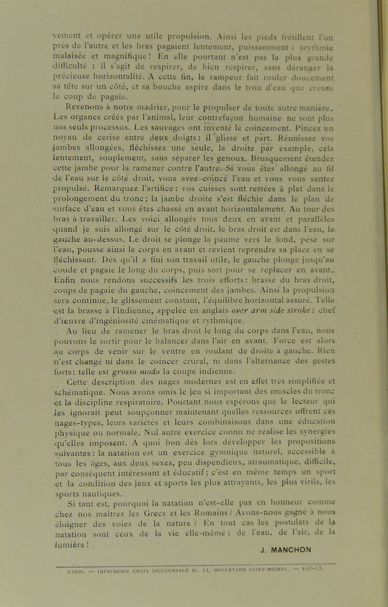 veinent et opérer une utile propulsion. Ainsi les pieds frétillent l’un près de l’autre et les bras pagaient lentement, puissamment : arvthmie malaisée et magnifique ! En elle pourtant n’est pas la plus grande •difficulté : il s agit de respirer, de bien respirer, sans déranger la précieuse horizontalité. A cette fin, le rampeur fait rouler doucement sa tète sur un côté, et sa bouche aspire dans le trou d’eau que creuse le coup de pagaie. Revenons à notre madrier, pour le propulser de toute autre manière. Les organes créés par l’animal, leur contrefaçon humaine ne sont plu- nos seuls processus. Les sauvages ont inventé le coincement. Pincez un noyau de cerise entre deux doigts : il glisse et part. Réunissez vos ijambes allongées, fléchissez une seule, la droite par exemple, cela lentement, souplement, sans séparer les genoux. Brusquement étendez cette jambe pour la ramener contre l’autre. Si vous êtes allongé au fil •de l'eau sur le côté droit, vous avez coincé l’eau et vous vous sentez propulsé. Remarquez l’artifice: vos cuisses sont restées à plat dans le prolongement du tronc ; la jambe droite s’est fléchie dans le plan de •surface d’eau et vous êtes chassé en avant horizontalement. Au tour des bras à travailler. Les voici allongés tous deux en avant et parallèles •quand je suis allongé sur le côté droit, le bras droit est dans l’eau, le -gauche au-dessus. Le droit se plonge la paume vers le fond, pèse sur l’eau, pousse ainsi le corps en avant et revient reprendre sa place en se fléchissant. Dès qu’il a fini son travail utile, le gauche plonge jusqu’au •coude et pagaie le long du corps, puis sort pour se replacer en avant. Enfin nous rendons successifs les trois efforts : brasse du bras droit, coups de pagaie du gauche, coincement des jambes. Ainsi la propulsion sera continue, le glissement constant, l’équilibre horizontal assuré. Telle •est la brasse à l'indienne, appelée en anglais over arm side slroke : chef d’œuvre d’ingéniosité cinématique et rythmique. Au lieu de ramener le bras droit le long du corps dans l'eau, nous pouvons le sortir pour le balancer dans l’air en avant. Force est alors .au corps de venir sur le ventre en roulant de droite à gauche. Rien n’est changé ni dans le coincer crural, ni dans l’alternance des gestes forts: telle est grosso modo la coupe indienne. Cette description des nages modernes est en effet très simplifiée et schématique. Nous avons omis le jeu si important des muscles du tronc ■et la discipline respiratoire. Pourtant nous espérons que le lecteur qui les ignorait peut soupçonner maintenant quelles ressources offrent ces nages-types, leurs variétés et leurs combinaisons dans une éducation physique ou normale. Nul autre exercice connu ne réalise les synergies ■qu’elles imposent. A quoi bon dès lors développer les propositions •suivantes : la natation est un exercice gymnique naturel, accessible a tous les âges, aux deux sexes, peu dispendieux, atraumatique, difficile, par conséquent intéressant et éducatif ; c'est en même temps un sport •et la condition des jeux et sports les plus attrayants, les plus virils, les sports nautiques. Si tant est, pourquoi la natation n'est-elle pas en honneur comme ■chez nos maîtres les Grecs et les Romains f Ayons-nous gagné a nous éloigner des voies de la nature ? En tout cas les postulats de la natation sont ceux de la vie elle-même : de 1 eau, de l air, de la lumière ! J. MANCHON II, HODI.EVAIID SAINT-MICHEI.. — IO?-l?. PARIS. — IMPRIMERIE CIIA1X (SUCCURSALE U).