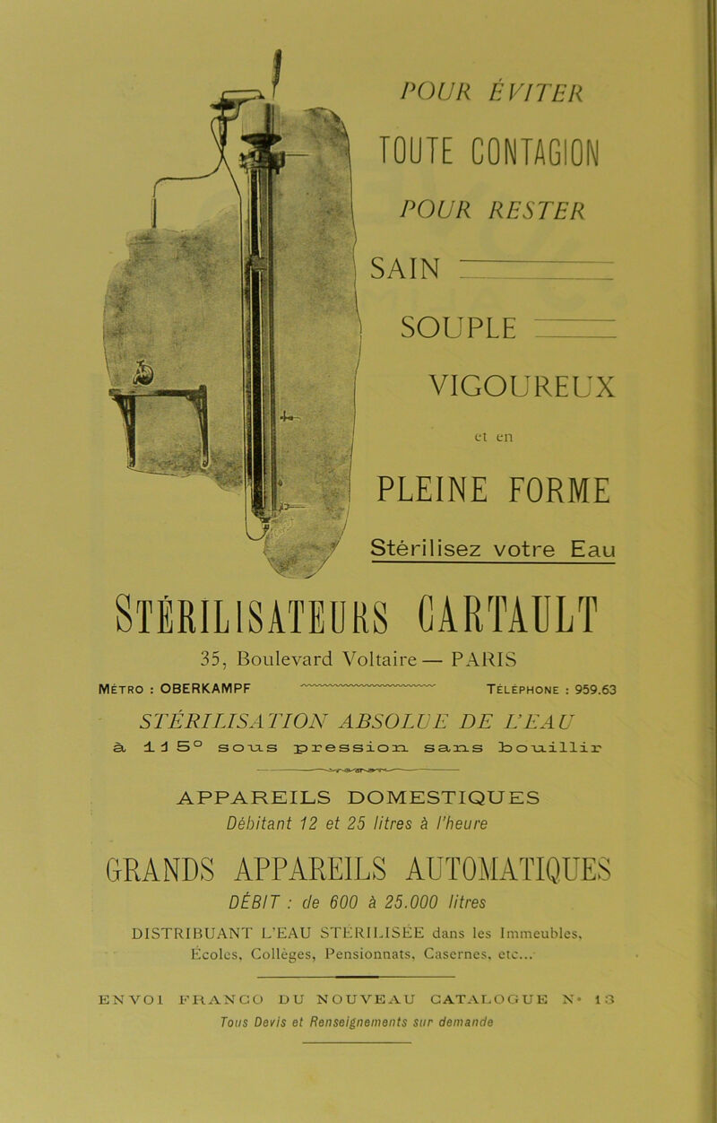 POUR EVITER TOUTE CONTAGION POUR RESTER SAIN — SOUPLE VIGOUREUX et en PLEINE FORME Stérilisez votre Eau 35, Boulevard Voltaire— PARIS Métro : OBERKAMPF Téléphone : 959.63 STÉRILISATION ABSOLVE DE BEAU à ±d 5° sous pression sans o miHiii? APPAREILS DOMESTIQUES Débitant 12 et 25 litres à l'heure GRANDS APPAREILS AUTOMATIQUES DÉBIT : de 600 i 25.000 litres DISTRIBUANT L’EAU STÉRILISÉE dans les Immeubles, Écoles, Collèges, Pensionnats, Casernes, etc... ENVOI FRANCO DU NOUVEAU CATALOGUE N* 13 Tous Devis et Renseignements sur demande