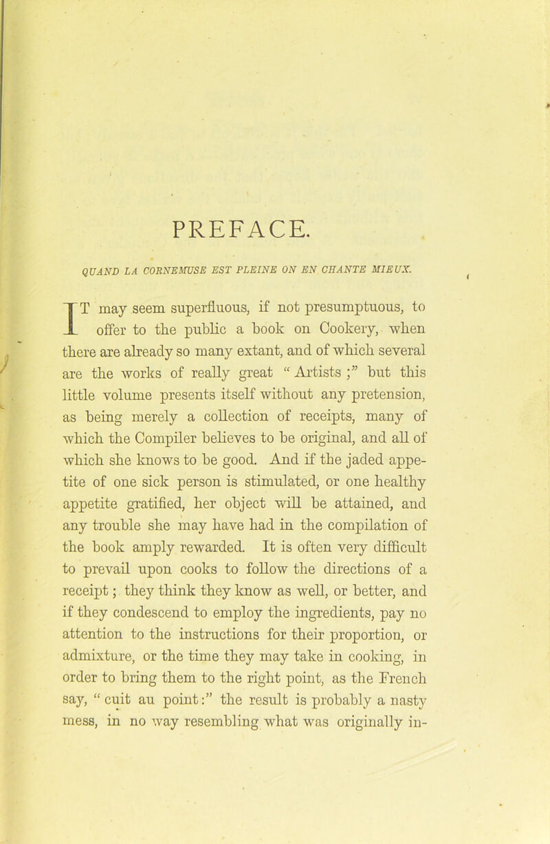 PREFACE. QUAND LA CORNEMUSE EST PLEINE ON EN CHANTE MIEUX. IT may seem superfluous, if not presumptuous, to offer to the public a book on Cookery, when there are already so many extant, and of which several are the works of really great “Artists;” but this little volume presents itself without any pretension, as being merely a collection of receipts, many of which the Compiler believes to be original, and all of which she knows to be good. And if the jaded appe- tite of one sick person is stimulated, or one healthy appetite gratified, her object will be attained, and any trouble she may have had in the compilation of the book amply rewarded. It is often very difficult to prevail upon cooks to follow the directions of a receipt; they think they know as well, or better, and if they condescend to employ the ingredients, pay no attention to the instructions for their proportion, or admixture, or the time they may take in cooking, in order to bring them to the right point, as the Trench say, “ cuit au point:” the result is probably a nasty mess, in no way resembling what was originally in-