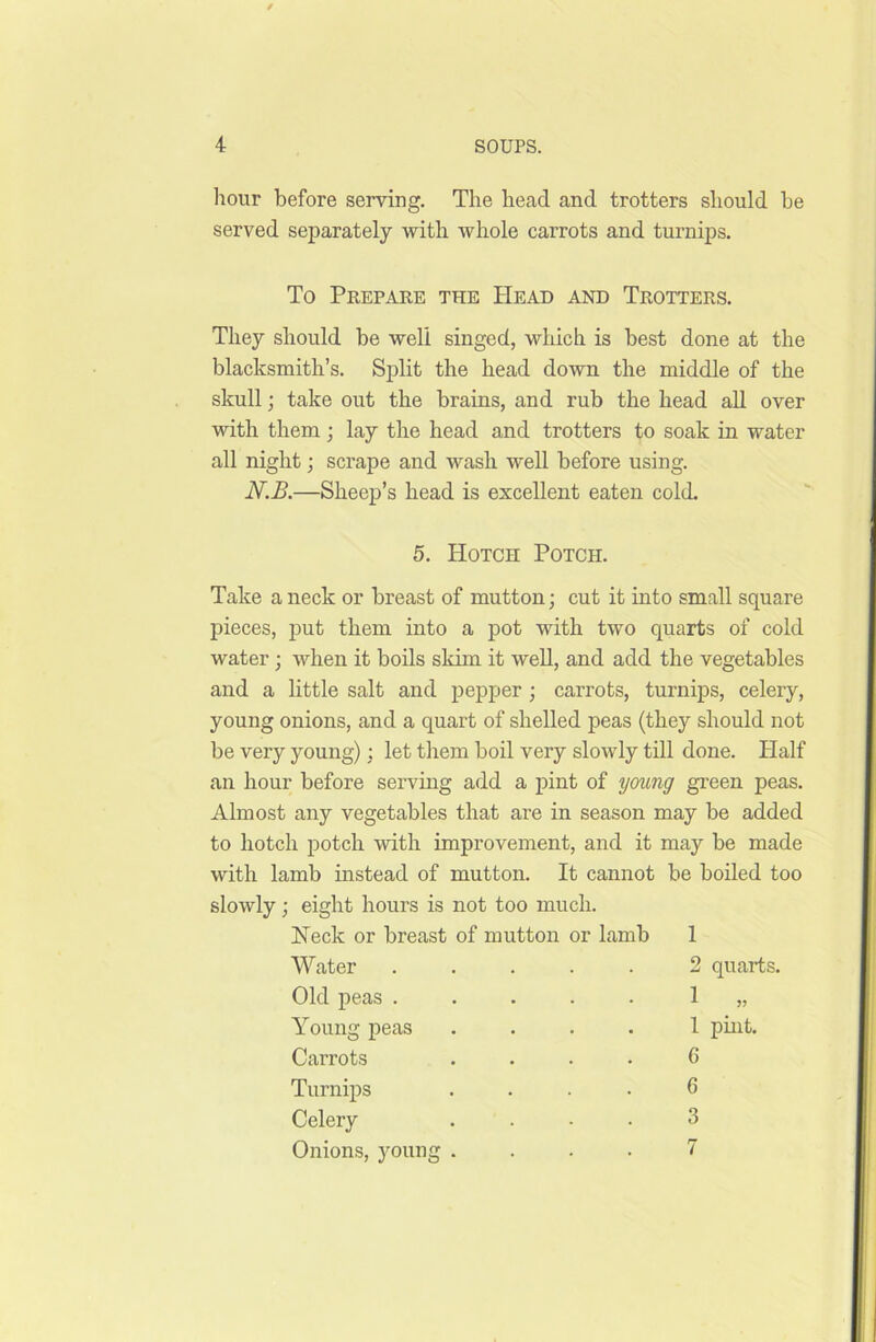 hour before serving. The head and trotters should be served separately with whole carrots and turnips. To Prepare the Head and Trotters. They should be well singed, which is best done at the blacksmith’s. Split the head down the middle of the skull; take out the brains, and rub the head all over with them ; lay the head and trotters to soak in water all night; scrape and wash well before using. N.B.—Sheep’s head is excellent eaten cold. 5. Hotch Potcii. Take a neck or breast of mutton; cut it into small square pieces, put them into a pot with two quarts of cold water; when it boils skim it well, and add the vegetables and a little salt and pepper ; carrots, turnips, celery, young onions, and a quart of shelled peas (they should not be very young); let them boil very slowly till done. Half an hour before serving add a pint of young green peas. Almost any vegetables that are in season may be added to hotch potch with improvement, and it may be made with lamb instead of mutton. It cannot be boiled too slowly; eight hours is not too much. Heck or breast of mutton or lamb Water Old peas . Young peas Carrots Turnips Celery Onions, young 1 2 quarts. 1 .” 1 pint. 6 6 3