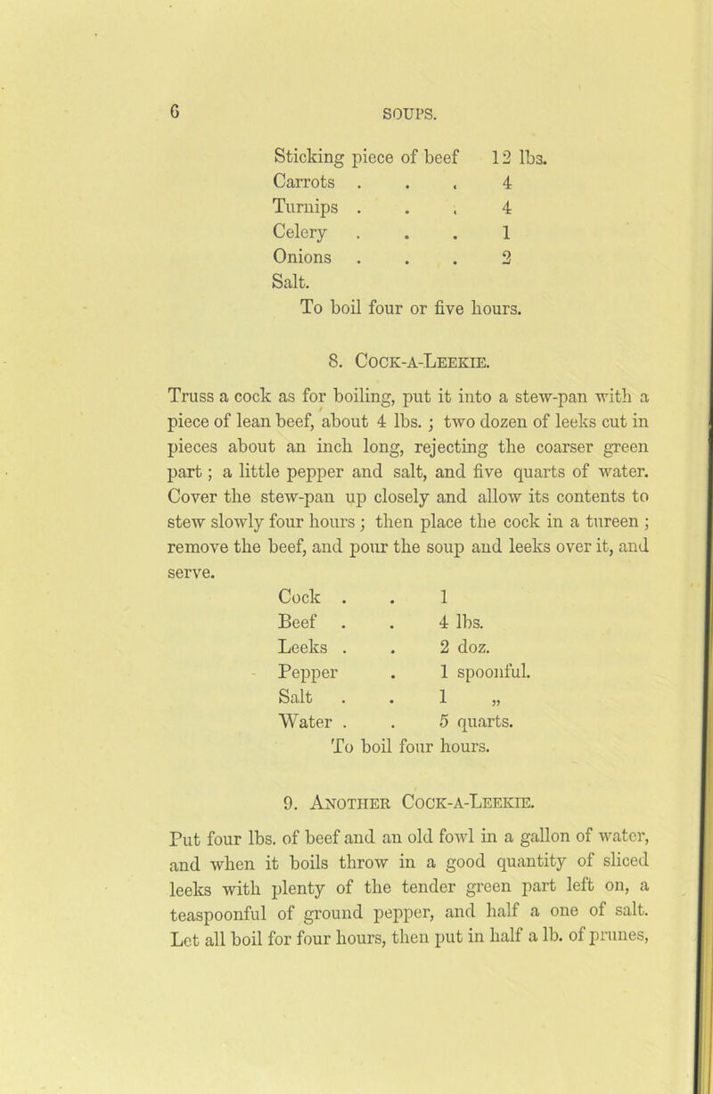 G Sticking piece of beef 12 lbs. Carrots ... 4 Turnips ... 4 Celery ... 1 Onions ... 2 Salt. To boil four or five hours. 8. Cock-a-Leekie. Truss a cock as for boiling, put it into a stew-pan with a piece of lean beef, about 4 lbs. ; two dozen of leeks cut in pieces about an inch long, rejecting the coarser green part; a little pepper and salt, and five quarts of water. Cover the stew-pan up closely and allow its contents to stew slowly four hours ; then place the cock in a tureen ; remove the beef, and pour the soup and leeks over it, and serve. Cock . 1 Beef 4 lbs. Leeks . 2 doz. Pepper . 1 spoonful. Salt 1 Water . 5 quarts. To boil four hours. 9. Another Cock-a-Leekie. Put four lbs. of beef and an old fowl in a gallon of water, and when it boils throw in a good quantity of sliced leeks with plenty of the tender green part left on, a teaspoonful of ground pepper, and half a one of salt. Let all boil for four hours, then put in half a lb. of prunes,