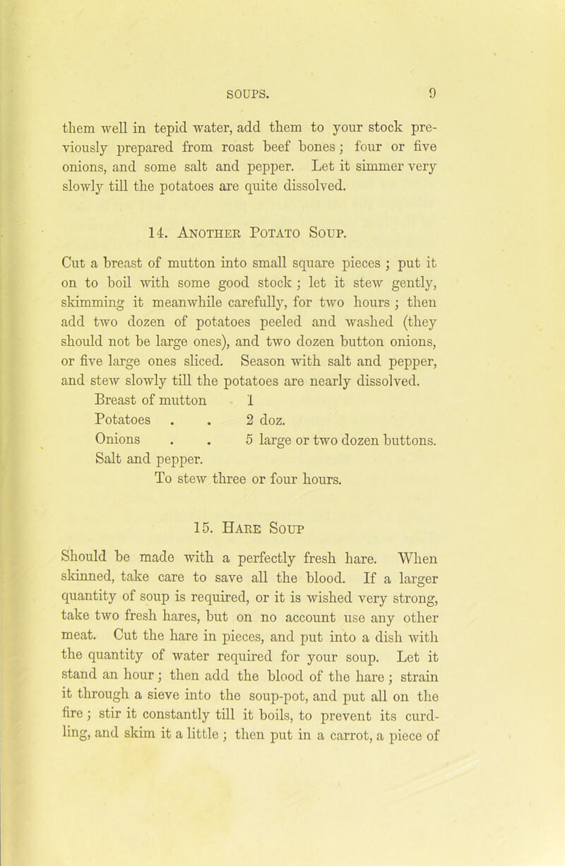 them well in tepid water, add them to your stock pre- viously prepared from roast beef bones; four or five onions, and some salt and pepper. Let it simmer very slowly till the potatoes are quite dissolved. 14. Another Potato Soup. Cut a breast of mutton into small square pieces ; put it on to boil with some good stock ; let it stew gently, skimming it meanwhile carefully, for two hours ; then add two dozen of potatoes peeled and washed (they should not be large ones), and two dozen button onions, or five large ones sliced. Season with salt and pepper, and stew slowly till the potatoes are nearly dissolved. Breast of mutton 1 Potatoes . . 2 doz. Onions . . 5 large or two dozen buttons. Salt and pepper. To stew three or four hours. 15. Hare Soup Should be made with a perfectly fresh hare. When skinned, take care to save all the blood. If a larger quantity of soup is required, or it is wished very strong, take two fresh hares, but on no account use any other meat. Cut the hare in pieces, and put into a dish with the quantity of water required for your soup. Let it stand an hour; then add the blood of the hare; strain it through a sieve into the soup-pot, and put all on the fire; stir it constantly till it boils, to prevent its curd- ling, and skim it a little ; then put in a carrot, a piece of