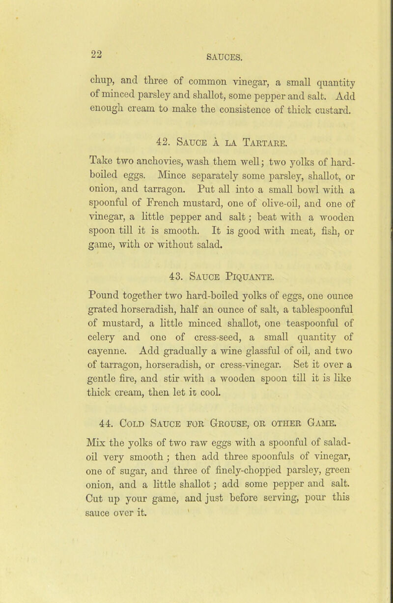 chup, and three of common vinegar, a small quantity of minced parsley and shallot, some pepper and salt. Add enough cream to make the consistence of thick custard. 42. Sauce a la Tartare. Take two anchovies, wash them well; two yolks of hard- boiled eggs. Mince separately some parsley, shallot, or onion, and tarragon. Put all into a small howl with a spoonful of French mustard, one of olive-oil, and one of vinegar, a little pepper and salt; beat with a wooden spoon till it is smooth. It is good with meat, fish, or game, with or without salad. 43. Sauce Piquante. Pound together two hard-boiled yolks of eggs, one ounce grated horseradish, half an ounce of salt, a tablespoonful of mustard, a little minced shallot, one teaspoonful of celery and one of cress-seed, a small quantity of cayenne. Add gradually a wine glassful of oil, and two of tarragon, horseradish, or cress-vinegar. Set it over a gentle fire, and stir with a wooden spoon till it is like thick cream, then let it cool. 44. Cold Sauce for Grouse, or other Game. Mix the yolks of two raw eggs with a spoonful of salad- oil very smooth ; then add three spoonfuls of vinegar, one of sugar, and three of finely-chopped parsley, green onion, and a little shallot; add some pepper and salt. Cut up your game, and just before serving, pour this sauce over it.