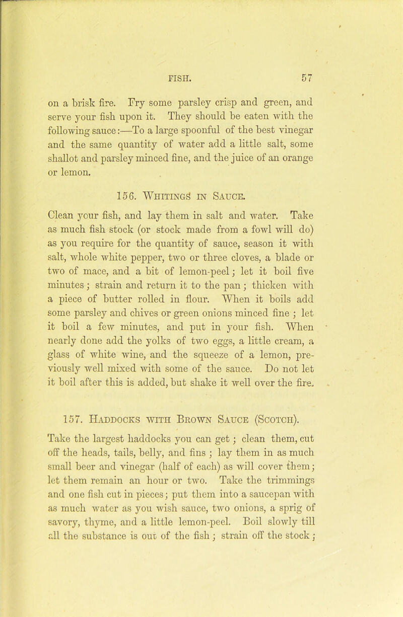 on a brisk fire. Fry some parsley crisp and green, and serve your fish upon it. They should he eaten with the following sauce:—To a large spoonful of the best vinegar and the same quantity of water add a little salt, some shallot and parsley minced fine, and the juice of an orange or lemon. 156. Whiting^ in Sauce. Clean your fish, and lay them in salt and water. Take as much fish stock (or stock made from a fowl will do) as you require for the quantity of sauce, season it with salt, whole white pepper, two or three cloves, a blade or two of mace, and a bit of lemon-peel; let it boil five minutes ; strain and return it to the pan ; thicken with a piece of butter rolled in flour. When it boils add some parsley and chives or green onions minced fine ; let it boil a few minutes, and put in your fish. When nearly done add the yolks of two eggs, a little cream, a glass of white wine, and the squeeze of a lemon, pre- viously well mixed with some of the sauce. Do not let it boil after this is added, but shake it well over the fire. 157. Haddocks with Brown Sauce (Scotch). Take the largest haddocks you can get; clean them, cut off the heads, tails, belly, and fins ; lay them in as much small beer and vinegar (half of each) as will cover them; let them remain an hour or two. Take the trimmings and one fish cut in pieces; put them into a saucepan with as much water as you wish sauce, two onions, a sprig of savory, thyme, and a little lemon-peel. Boil slowly till all the substance is out of the fish ; strain off the stock ;