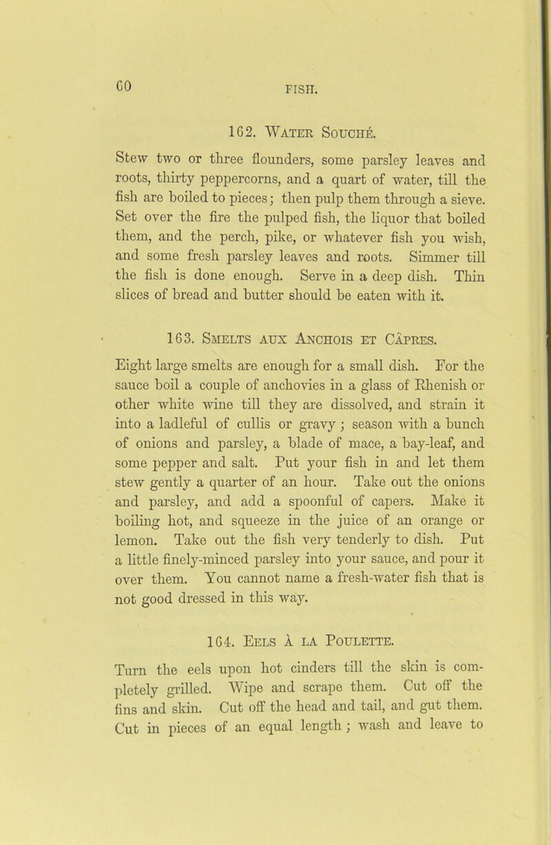 GO 1G2. Water Souciie Stew two or three flounders, some parsley leaves and roots, thirty peppercorns, and a quart of water, till the fish are boiled to pieces; then pulp them through a sieve. Set over the fire the pulped fish, the liquor that boiled them, and the perch, pike, or whatever fish you wish, and some fresh parsley leaves and roots. Simmer till the fish is done enough. Serve in a deep dish. Thin slices of bread and butter should be eaten with it. 1G3. Smelts aux Anchois et Capres. Eight large smelts are enough for a small dish. For the sauce boil a couple of anchovies in a glass of Rhenish or other white wine till they are dissolved, and strain it into a ladleful of cullis or gravy ; season with a hunch of onions and parsley, a blade of mace, a bay-leaf, and some pepper and salt. Put your fish in and let them stew gently a quarter of an hour. Take out the onions and parsley, and add a spoonful of capers. Make it boiling hot, and squeeze in the juice of an orange or lemon. Take out the fish very tenderly to dish. Put a little finely-minced parsley into your sauce, and pour it over them. You cannot name a fresh-water fish that is not good dressed in this way. 1G4. Eels k la Poulette. Turn the eels upon hot cinders till the skin is com- pletely grilled. Wipe and scrape them. Cut off the fins and skin. Cut off the head and tail, and gut them. Cut in pieces of an equal length ; wash and leave to