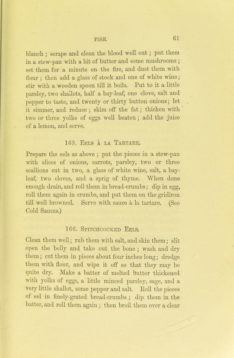 blanch ; scrape and clean the blood well out; put them in a stew-pan with a bit of butter and some mushrooms ; set them for a minute on the fire, and dust them with flour ; then add a glass of stock and one of white wine; stir with a wooden spoon till it boils. Put to it a little parsley, two shallots, half a bay-leaf, one clove, salt and pepper to taste, and twenty or thirty button onions; let it simmer, and reduce ; sldm off the fat; thicken with two or three yolks of eggs well beaten; add the juice of a lemon, and serve. 165. Eels 1 la Tartare. Prepare the eels as above ; put the pieces in a stew-pan with slices of onions, carrots, parsley, two or three- scallions cut in two, a glass of white wine, salt, a bay- leaf, two cloves, and a sprig of thyme. When done enough drain, and roll them in bread-crumbs; dip in egg, roll them again in crumbs, and put them on the gridiron till well browned. Serve with sauce a la tartare. (See Cold Sauces.) 166. Spitchcocked Eels. Clean them well; rub them with salt, and skin them; slit open the belly and take out the bone ; wash and dry them; cut them in pieces about four inches long; dredge them with flour, and wipe it off so that they may be quite dry. Make a batter of melted butter thickened with yolks of eggs, a little minced parsley, sage, and a very little shallot, some pepper and salt. Roll the pieces of eel in finely-grated bread-crumbs ; dip them in the batter, and roll them again ; then broil them over a clear