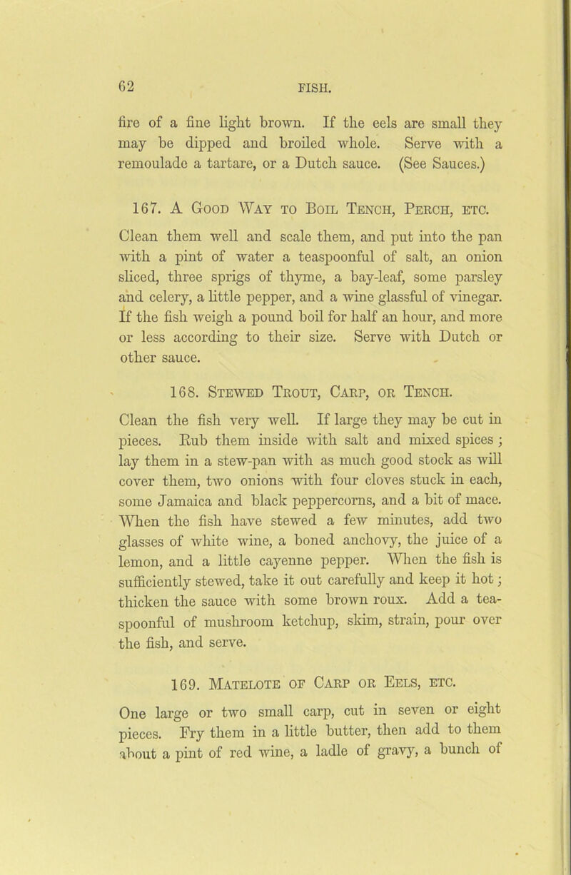 i fire of a fine light brown. If the eels are small they may be dipped and broiled whole. Serve with a remoulade a tartare, or a Dutch sauce. (See Sauces.) 167. A Good Way to Boil Tench, Perch, etc. Clean them well and scale them, and put into the pan with a pint of water a teaspoonful of salt, an onion sliced, three sprigs of thyme, a bay-leaf, some parsley and celery, a little pepper, and a wine glassful of vinegar. If the fish weigh a pound boil for half an hour, and more or less according to their size. Serve with Dutch or other sauce. 168. Stewed Trout, Carp, or Tench. Clean the fish very well. If large they may be cut in pieces. Bub them inside with salt and mixed spices ; lay them in a stew-pan with as much good stock as will cover them, two onions with four cloves stuck in each, some Jamaica and black peppercorns, and a bit of mace. When the fish have stewed a few minutes, add two glasses of white wine, a boned anchovy, the juice of a lemon, and a little cayenne pepper. When the fish is sufficiently stewed, take it out carefully and keep it hot; thicken the sauce with some brown roux. Add a tea- spoonful of mushroom ketchup, skim, strain, pour over the fish, and serve. 169. Matelote of Carp or Eels, etc. One large or two small carp, cut in seven or eight pieces. Fry them in a little butter, then add to them about a pint of red wine, a ladle of gravy, a bunch of