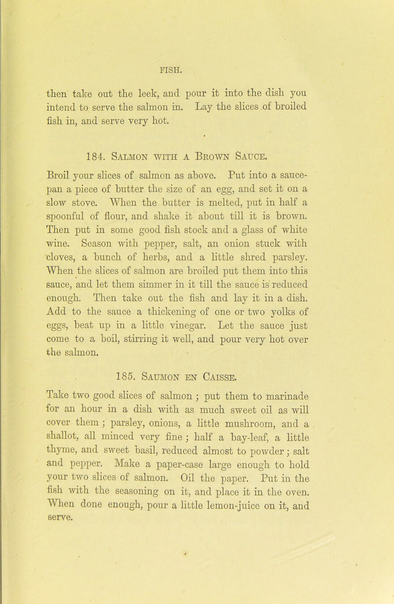 then take out the leek, and pour it into the dish you intend to serve the salmon in. Lay the slices .of broiled fish in, and serve very hot. 184. Salmon with a Brown Sauce. Broil your slices of salmon as above. Put into a sauce- pan a piece of butter the size of an egg, and set it on a slow stove. When the butter is melted, put in half a spoonful of flour, and shake it about till it is brown. Then put in some good fish stock and a glass of white wine. Season with pepper, salt, an onion stuck with cloves, a bunch of herbs, and a little shred parsley. When the slices of salmon are broiled put them into this sauce, and let them simmer in it till the sauce is reduced enough. Then take out the fish and lay it in a dish. Add to the sauce a thickening of one or two yolks of eggs, heat up in a little vinegar. Let the sauce just come to a boil, stirring it well, and pour very hot over the salmon. 185. Saumon en Caisse. Take two good slices of salmon ; put them to marinade for an hour in a dish with as much sweet oil as will cover them ; parsley, onions, a little mushroom, and a shallot, all minced very fine ; half a bay-leaf, a little thyme, and sweet basil, reduced almost to powder; salt and pepper. Make a paper-case large enough to hold your two slices of salmon. Oil the paper. Put in the fish with the seasoning on it, and place it in the oven. When done enough, pour a little lemon-juice on it, and serve.