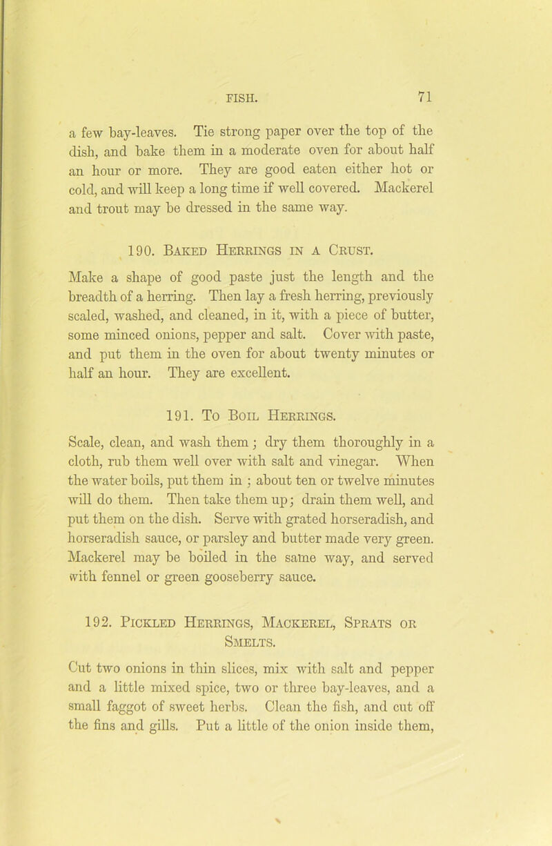 a few bay-leaves. Tie strong paper over the top of the dish, and bake them in a moderate oven for about half an hour or more. They are good eaten either hot or cold, and will keep a long time if well covered. Mackerel and trout may be dressed in the same way. 190. Baked Herrings in a Crust. Make a shape of good paste just the length and the breadth of a herring. Then lay a fresh herring, previously scaled, washed, and cleaned, in it, with a piece of butter, some minced onions, pepper and salt. Cover with paste, and put them in the oven for about twenty minutes or half an hour. They are excellent. 191. To Boil Herrings. Scale, clean, and wash them ; dry them thoroughly in a cloth, rub them well over with salt and vinegar. When the water boils, put them in ; about ten or twelve minutes will do them. Then take them up; drain them well, and put them on the dish. Serve with grated horseradish, and horseradish sauce, or parsley and butter made very green. Mackerel may be boiled in the same way, and served vvith fennel or green gooseberry sauce. 192. Pickled Herrings, Mackerel, Sprats or Smelts. Cut two onions in thin slices, mix with salt and pepper and a little mixed spice, two or three bay-leaves, and a small faggot of sweet herbs. Clean the fish, and cut off the fins and gills. Put a little of the onion inside them,