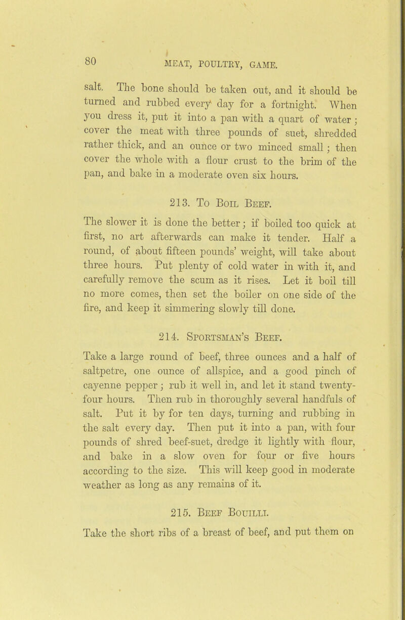 salt. The bone should be taken out, and it should be turned and rubbed every1 day for a fortnight. When you dress it, put it into a pan with a quart of water ; cover the meat with three pounds of suet, shredded rather thick, and an ounce or two minced small ; then cover the whole with a flour crust to the brim of the pan, and bake in a moderate oven six hours. 213. To Boil Beef. The slower it is done the better; if boiled too quick at first, no art afterwards can make it tender. Half a round, of about fifteen pounds’ weight, will take about three hours. Put plenty of cold water in with it, and carefully remove the scum as it rises. Let it boil till no more comes, then set the boiler on one side of the fire, and keep it simmering slowly till done. 214. Sportsman’s Beef. Take a large round of beef, three ounces and a half of saltpetre, one ounce of allspice, and a good pinch of cayenne pepper; rub it well in, and let it stand twenty- four hours. Then rub in thoroughly several handfuls of salt. Put it by for ten days, turning and rubbing in the salt every day. Then put it into a pan, with four pounds of shred beef-suet, dredge it lightly with flour, and bake in a slow oven for four or five hours according to the size. This will keep good in moderate weather as long as any remains of it. 215. Beef Bouilli. Take the short ribs of a breast of beef, and put them on