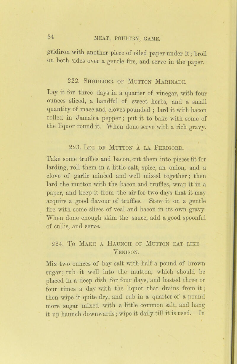 gridiron with another piece of oiled paper under it; broil on both sides over a gentle fire, and serve in the paper. 222. Shoulder of Mutton Marinade. Lay it for three days in a quarter of vinegar, with four ounces sliced, a handful of sweet herbs, and a small quantity of mace and cloves pounded ; lard it with bacon rolled in Jamaica pepper; put it to hake with some of the liquor round it. When done serve with a rich gravy. 223. Leg of Mutton a la Perigord. Take some truffles and bacon, cut them into pieces fit for larding, roll them in a little salt, spice, an onion, and a clove of garlic minced and well mixed together; then lard the mutton with the bacon and truffles, wrap it in a paper, and keep it from the air for two days that it may acquire a good flavour of truffles. Stew it on a gentle fire with some slices of veal and bacon in its own gravy. When done enough skim the sauce, add a good spoonful of cullis, and serve. 224. To Make a Haunch of Mutton eat like Yenison. Mix two ounces of bay salt with half a pound of brown sugar; rub it well into the mutton, which should be placed in a deep dish for four days, and basted three or four times a day with the liquor that drains from it; then wipe it quite dry, and rub in a quarter of a pound more sugar mixed with a little common salt, and hang it up haunch downwards; wipe it daily till it is used. In