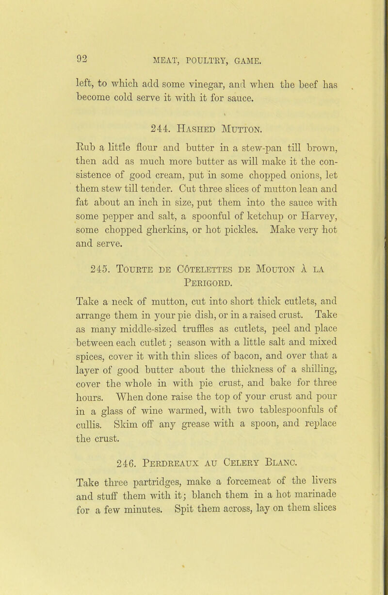 left, to which add some vinegar, and when the beef has become cold serve it with it for sauce. % 244. Hashed Mutton. Rub a little flour and butter in a stew-pan till brown, then add as much more butter as will make it the con- sistence of good cream, put in some chopped onions, let them stew till tender. Cut three slices of mutton lean and flit about an inch in size, put them into the sauce with some pepper and salt, a spoonful of ketchup or Harvey, some chopped gherkins, or hot pickles. Make very hot and serve. 245. Tourte de C6telettes de Mouton a la Perigord. Take a neck of mutton, cut into short thick cutlets, and arrange them in your pie dish, or in a raised crust. Take as many middle-sized truffles as cutlets, peel and place between each cutlet; season with a little salt and mixed spices, cover it with thin slices of bacon, and over that a layer of good butter about the thickness of a shilling, cover the whole in with pie crust, and bake for three hours. When done raise the top of your crust and pour in a glass of wine warmed, with two tablespoonfuls of cullis. Skim off any grease with a spoon, and replace the crust. 246. Perdreaux au Celery Blanc. Take three partridges, make a forcemeat of the livers and stuff them with it; blanch them in a hot marinade for a few minutes. Spit them across, lay on them slices