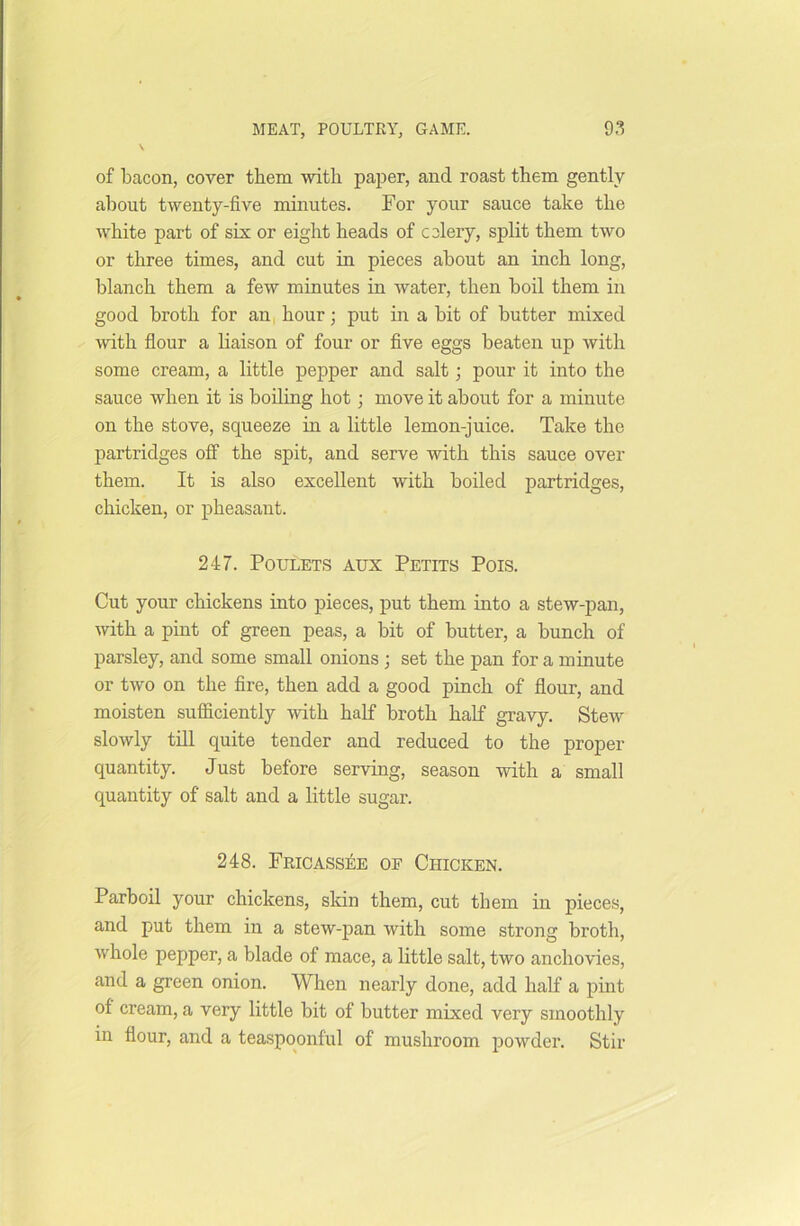 \ of bacon, cover them with paper, and roast them gently about twenty-five minutes. For your sauce take the white part of six or eight heads of celery, split them two or three times, and cut in pieces about an inch long, blanch them a few minutes in water, then boil them in good broth for an hour; put in a bit of butter mixed with flour a liaison of four or five eggs beaten up with some cream, a little pepper and salt; pour it into the sauce when it is boiling hot; move it about for a minute on the stove, squeeze in a little lemon-juice. Take the partridges off the spit, and serve with this sauce over them. It is also excellent with boiled partridges, chicken, or pheasant. 247. Poulets aux Petits Pois. Cut your chickens into pieces, put them into a stew-pan, with a pint of green peas, a bit of butter, a bunch of parsley, and some small onions ; set the pan for a minute or two on the fire, then add a good pinch of flour, and moisten sufficiently with half broth half gravy. Stew slowly till quite tender and reduced to the proper quantity. Just before serving, season with a small quantity of salt and a little sugar. 248. Fricassee of Chicken. Parboil your chickens, skin them, cut them in pieces, and put them in a stew-pan with some strong broth, whole pepper, a blade of mace, a little salt, two anchovies, and a green onion. When nearly done, add half a pint of cream, a very little bit of butter mixed very smoothly in flour, and a teaspoonful of mushroom powder. Stir