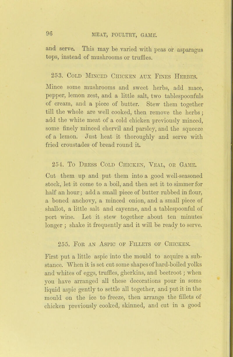 and serve. This may be varied with peas or asparagus tops, instead of mushrooms or truffles. 253. Cold Minced Chicken aux Fines Herbes. Mince some mushrooms and sweet herbs, add mace, pepper, lemon zest, and a little salt, two tablespoonfuls of cream, and a piece of butter. Stew them together till the whole are well cooked, then remove the herbs; add the white meat of a cold chicken previously minced, some finely minced chervil and parsley, and the squeeze of a lemon. Just heat it thoroughly and serve with fried croustades of bread round it. 254. To Dress Cold Chicken, Veal, or Game. Cut them up and put them into a good well-seasoned stock, let it come to a boil, and then set it to simmer for half an hour; add a small piece of butter rubbed in flour, a boned anchovy, a minced onion, and a small piece of shallot, a little salt and cayenne, and a tablespoonful of port wine. Let it stew together about ten minutes longer ; shake it frequently and it will be ready to serve. 255. For an Aspic of Fillets of Chicken. First put a little aspic into the mould to acquire a sub- stance. When it is set cut some shapes of hard-boiled yolks and whites of eggs, truffles, gherkins, and beetroot; when you have arranged all these decorations pour in some liquid aspic gently to settle all together, and put it in the mould on the ice to freeze, then arrange the fillets of chicken previously cooked, skinned, and cut in a good