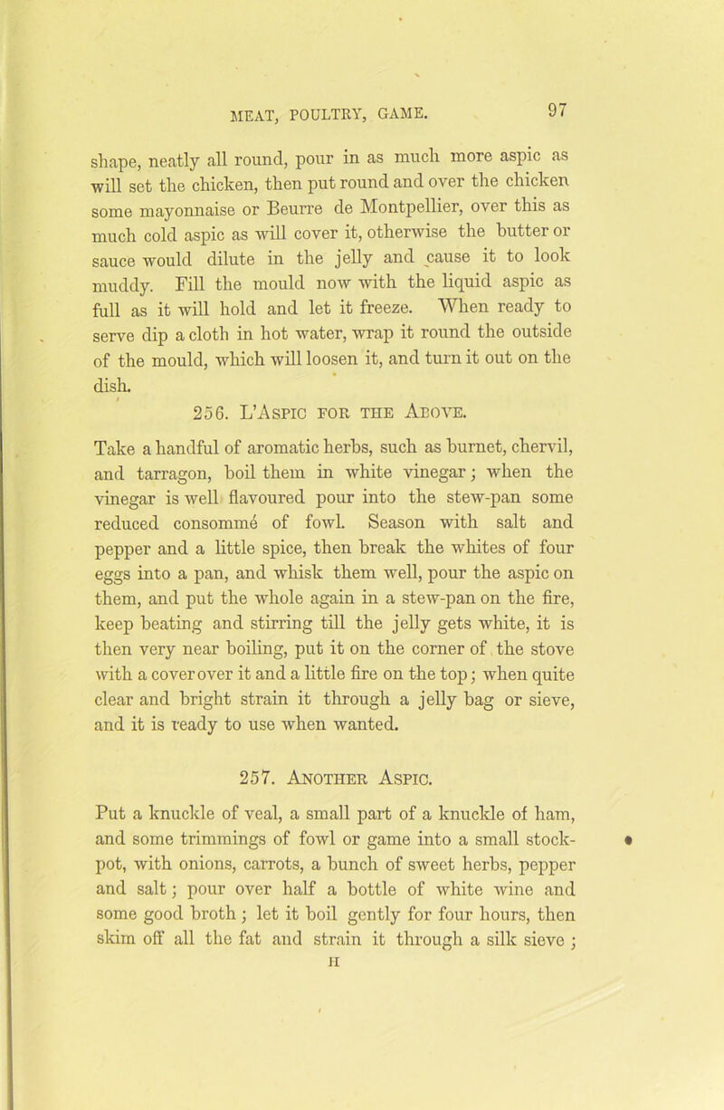 shape, neatly all round, pour in as much more aspic as will set the chicken, then put round and over the chicken some mayonnaise or Beurre de Montpellier, over this as much cold aspic as will cover it, otherwise the butter 01 sauce would dilute in the jelly and cause it to look muddy. Fill the mould now with the liquid aspic as full as it will hold and let it freeze. When ready to serve dip a cloth in hot water, wrap it round the outside of the mould, which will loosen it, and turn it out on the dish. t 256. L’Aspic for the Above. Take a handful of aromatic herbs, such as hurnet, chervil, and tarragon, boil them in white vinegar; when the vinegar is well flavoured pour into the stew-pan some reduced consomme of fowl. Season with salt and pepper and a little spice, then break the whites of four eggs into a pan, and whisk them well, pour the aspic on them, and put the whole again in a stew-pan on the fire, keep beating and stirring till the jelly gets white, it is then very near boiling, put it on the corner of the stove with a cover over it and a little fire on the top; when quite clear and bright strain it through a jelly bag or sieve, and it is ready to use when wanted. 257. Another Aspic. Put a knuckle of veal, a small part of a knuckle of ham, and some trimmings of fowl or game into a small stock- • pot, with onions, carrots, a bunch of sweet herbs, pepper and salt; pour over half a bottle of white wine and some good broth ; let it boil gently for four hours, then skim off all the fat and strain it through a silk sieve ; h