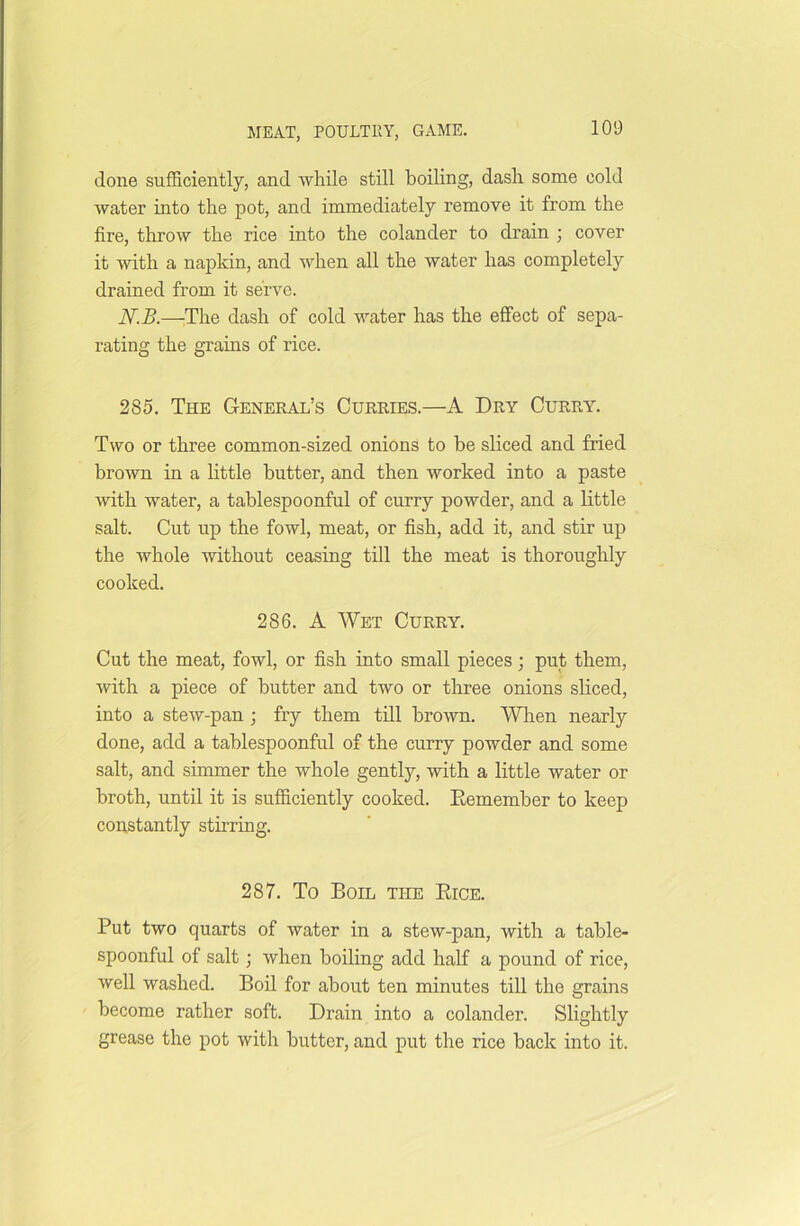 done sufficiently, and while still boiling, dash some cold water into the pot, and immediately remove it from the fire, throw the rice into the colander to drain ; cover it with a napkin, and when all the water has completely drained from it serve. N.B.—The dash of cold water has the effect of sepa- rating the grains of rice. 285. The General’s Curries.—A Dry Curry. Two or three common-sized onions to be sliced and fried brown in a little butter, and then worked into a paste with water, a tablespoonful of curry powder, and a little salt. Cut up the fowl, meat, or fish, add it, and stir up the whole without ceasing till the meat is thoroughly cooked. 286. A Wet Curry. Cut the meat, fowl, or fish into small pieces; put them, with a piece of butter and two or three onions sliced, into a stew-pan ; fry them till brown. When nearly done, add a tablespoonful of the curry powder and some salt, and simmer the whole gently, with a little water or broth, until it is sufficiently cooked. Eemember to keep constantly stirring. 287. To Boil the Bice. Put two quarts of water in a stew-pan, with a table- spoonful of salt; when boiling add half a pound of rice, well washed. Boil for about ten minutes till the grains become rather soft. Drain into a colander. Slightly grease the pot with butter, and put the rice back into it.