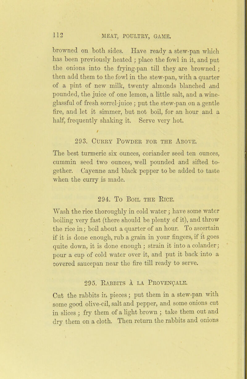 browned on both sides. Have ready a stew-pan which has been previously heated ; place the fowl in it, and put the onions into the frying-pan till they are browned ; then add them to the fowl in the stew-pan, with a quarter of a pint of new milk, twenty almonds blanched and pounded, the juice of one lemon, a little salt, and a wine- glassful of fresh sorrel-juice ; put the stew-pan on a gentle fire, and let it simmer, but not boil, for an hour and a half, frequently shaking it. Serve very hot. / 293. Curry Powder for the Above. The best turmeric six ounces, coriander seed ten ounces, cummin seed two ounces, well pounded and sifted to- gether. Cayenne and black pepper to be added to taste when the curry is made. 294. To Boil the Rice. Wash the rice thoroughly in cold water ; have some water boiling very fast (there should be plenty of it), and throw the rice in; boil about a quarter of an hour. To ascertain if it is done enough, rub a grain in your fingers, if it goes quite down, it is done enough ; strain it into a colander; pour a cup of cold water over it, and put it back into a covered saucepan near the fire till ready to serve. 295. Rabbits A la Provencals. Cut the rabbits in pieces ; put them in a stew-pan with some good olive-eil, salt and pepper, and some onions cut in slices ; fry them of a light brown ; take them out and dry them on a cloth. Then return the rabbits and onions