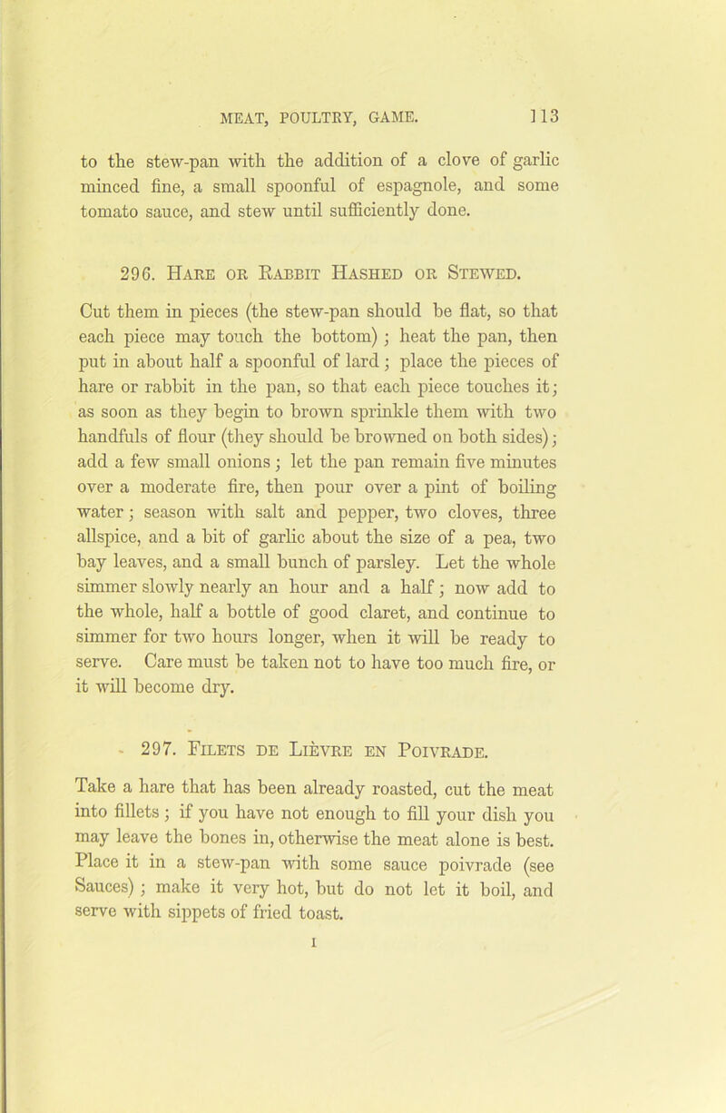 to the stew-pan with the addition of a clove of garlic minced fine, a small spoonful of espagnole, and some tomato sauce, and stew until sufficiently done. 296. Hare or Kabbit Hashed or Stewed. Cut them in pieces (the stew-pan should be flat, so that each piece may touch the bottom) ; heat the pan, then put in about half a spoonful of lard; place the pieces of hare or rabbit in the pan, so that each piece touches it; as soon as they begin to brown sprinkle them with two handfuls of flour (they should be browned on both sides); add a few small onions; let the pan remain five minutes over a moderate fire, then pour over a pint of boiling water; season with salt and pepper, two cloves, three allspice, and a hit of garlic about the size of a pea, two bay leaves, and a small hunch of parsley. Let the whole simmer slowly nearly an hour and a half; now add to the whole, half a bottle of good claret, and continue to simmer for two hours longer, when it will be ready to serve. Care must he taken not to have too much fire, or it will become dry. ■ 297. Filets de Lievre en Poivrade. Take a hare that has been already roasted, cut the meat into fillets; if you have not enough to fill your dish you may leave the hones in, otherwise the meat alone is best. Place it in a stew-pan with some sauce poivrade (see Sauces); make it very hot, but do not let it boil, and serve with sippets of fried toast. l