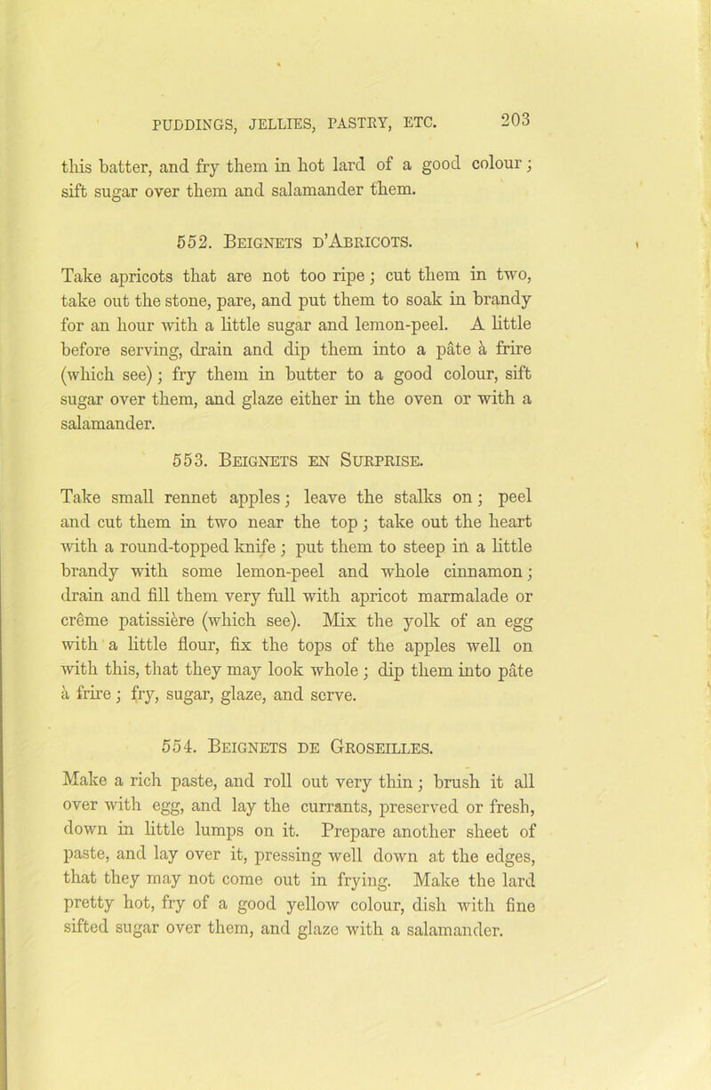 this batter, and fry them in hot lard of a good colour; sift sugar over them and salamander them. 552. Beignets d’Abricots. Take apricots that are not too ripe; cut them in two, take out the stone, pare, and put them to soak in brandy for an hour with a little sugar and lemon-peel. A little before serving, drain and dip them into a pate a frire (which see); fry them in butter to a good colour, sift sugar over them, and glaze either in the oven or with a salamander. 553. Beignets en Surprise. Take small rennet apples; leave the stalks on; peel and cut them in two near the top ; take out the heart with a round-topped knife ; put them to steep in a little brandy with some lemon-peel and whole cinnamon; drain and fill them very full with apricot marmalade or creme patissiere (which see). Mix the yolk of an egg with a little flour, fix the tops of the apples well on with this, that they may look whole ; dip them into pate a frire; fry, sugar, glaze, and serve. 554. Beignets de Groseilles. Make a rich paste, and roll out very thin; brush it all over with egg, and lay the currants, preserved or fresh, down in little lumps on it. Prepare another sheet of paste, and lay over it, pressing well down at the edges, that they may not come out in frying. Make the lard pretty hot, fry of a good yellow colour, dish with fine sifted sugar over them, and glaze with a salamander.