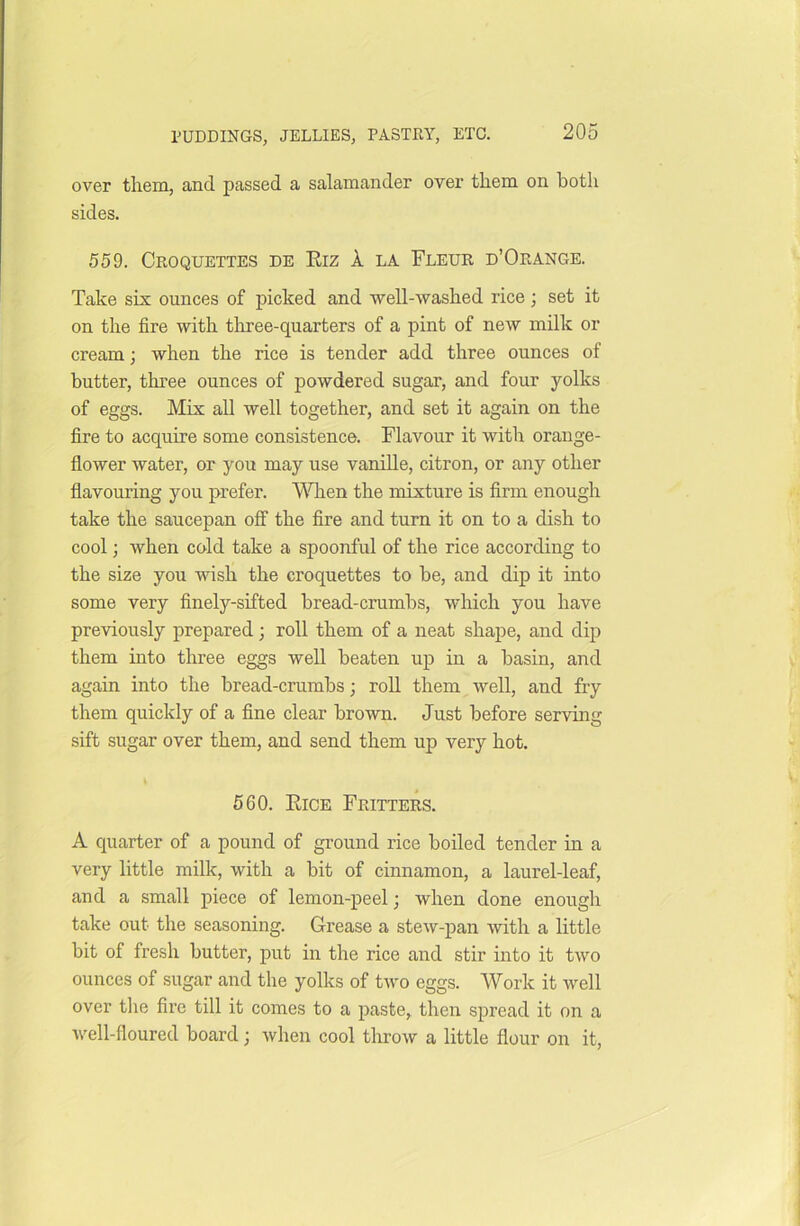 over them, and passed a salamander over them on both sides. 559. Croquettes de Riz A la Fleur d’Orange. Take six ounces of picked and well-washed rice; set it on the fire with three-quarters of a pint of new milk or cream; when the rice is tender add three ounces of butter, three ounces of powdered sugar, and four yolks of eggs. Mix all well together, and set it again on the fire to acquire some consistence. Flavour it with orange- flower water, or you may use vanille, citron, or any other flavouring you prefer. When the mixture is firm enough take the saucepan off the fire and turn it on to a dish to cool; when cold take a spoonful of the rice according to the size you wish the croquettes to be, and dip it into some very finely-sifted bread-crumbs, which you have previously prepared ; roll them of a neat shape, and dip them into three eggs well beaten up in a basin, and again into the bread-crumbs; roll them well, and fry them quickly of a fine clear brown. Just before serving sift sugar over them, and send them up very hot. 560. Rice Fritters. A quarter of a pound of ground rice boiled tender in a very little milk, with a bit of cinnamon, a laurel-leaf, and a small piece of lemon-peel; when done enough take out the seasoning. Grease a stew-pan with a little bit of fresh butter, put in the rice and stir into it two ounces of sugar and the yolks of two eggs. Work it well over the fire till it comes to a paste, then spread it on a well-floured board; when cool throw a little flour on it,