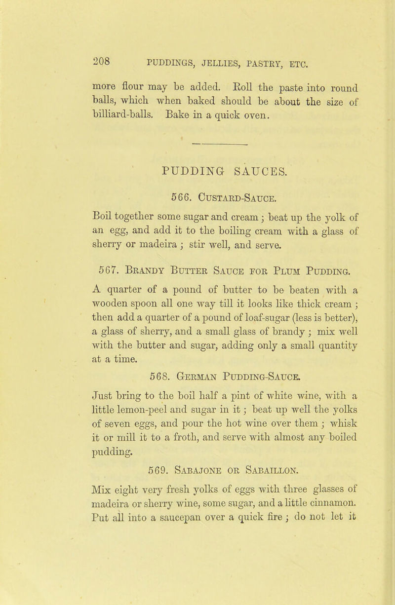 more flour may be added. Roll the paste into round balls, which when baked should be about the size of billiard-balls. Bake in a quick oven. PUDDING- SAUCES. 566. Custard-Sauce. Boil together some sugar and cream ; beat up the yolk of an egg, and add it to the boiling cream with a glass of sherry or madeira ; stir well, and serve. 567. Brandy Butter Sauce for Plum Pudding. A quarter of a pound of butter to be beaten with a wooden spoon all one way till it looks like thick cream ; then add a quarter of a pound of loaf-sugar (less is better), a glass of sherry, and a small glass of brandy ; mix well with the butter and sugar, adding only a small quantity at a time. 568. German Pudding-Sauce. Just bring to the boil half a pint of white wine, with a little lemon-peel and sugar in it; beat up well the yolks of seven eggs, and pour the hot wine over them; whisk it or mill it to a froth, and serve with almost any boiled pudding. 569. Sabajone or Sabaillon. Mix eight very fresh yolks of eggs with three glasses of madeira or sherry wine, some sugar, and a little cinnamon. Put all into a saucepan over a quick fire ; do not let it