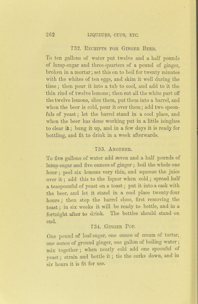 732. Receipts for Ginger Beer. To ten gallons of water put twelve and a half pounds of lump-sugar and three-quarters of a pound of ginger, broken in a mortar; set this on to boil for twenty minutes with the whites of ten eggs, and skim it well during the time; then pour it into a tub to cool, and add to it the thin rind of twelve lemons; then cut all the white part off the twelve lemons, slice them, put them into a barrel, and when the beer is cold, pour it over them; add two spoon- fuls of yeast; let the barrel stand in a cool place, and when the beer has done working put in a little isinglass to clear it; bung it up, and in a few days it is ready for bottling, and fit to drink in a week afterwards. 733. Another. To five gallons of water add seven and a half pounds of lump-sugar and five ounces of ginger ; boil the whole one hour; peel six lemons very thin, and squeeze the juice over it; add this to the liquor when cold ; spread half a teaspoonful of yeast on a toast; put it into a cask with the beer, and let it stand in a cool place twenty-four hours ; then stop the barrel close, first removing the toast; in six weeks it will be ready to bottle, and in a fortnight after to drink. The bottles should stand on end. 734. Ginger Pop. One pound of loaf-sugar, one ounce of cream of tartar, one ounce of ground ginger, one gallon of boiling water; mix together ; when nearly cold add one spoonful of yeast j strain and bottle it j tie the corks down, and in six hours it is fit for use.