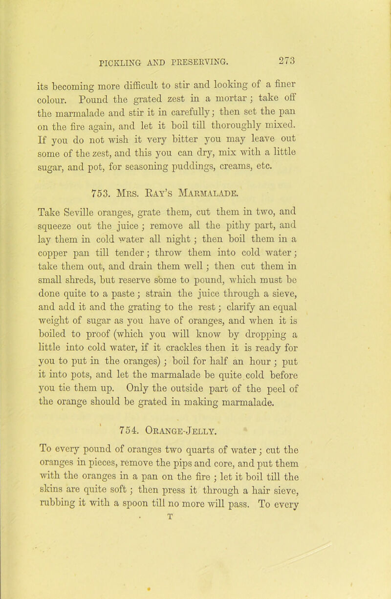 its becoming more difficult to stir and looking of a finer colour. Pound the grated zest in a mortar; take olf the marmalade and stir it in carefully; then set the pan on the fire again, and let it boil till thoroughly mixed. If you do not wish it very bitter you may leave out some of the zest, and this you can dry, mix with a little sugar, and pot, for seasoning puddings, creams, etc. 753. Mrs. Pay’s Marmalade. Take Seville oranges, grate them, cut them in two, and squeeze out the juice ; remove all the pithy part, and lay them in cold water all night; then boil them in a copper pan till tender; throw them into cold water; take them out, and drain them well; then cut them in small shreds, but reserve some to pound, which must be done quite to a paste; strain the juice through a sieve, and add it and the grating to the rest; clarify an equal weight of sugar as you have of oranges, and when it is boiled to proof (which you will know by dropping a little into cold water, if it crackles then it is ready for you to put hi the oranges); boil for half an hour ; put it into pots, and let the marmalade be quite cold before you tie them up. Only the outside part of the peel of the orange should be grated in making marmalade. 754. Orange-Jelly. To every pound of oranges two quarts of ivater; cut the oranges in pieces, remove the pips and core, and put them with the oranges in a pan on the fire ; let it boil till the skins are quite soft; then press it through a hair sieve, rubbing it with a spoon till no more will pass. To every T