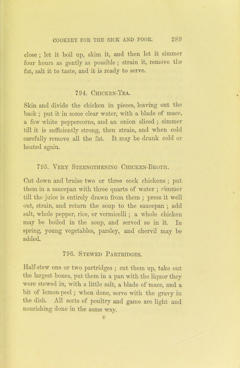 close ; let it boil up, skim it, and then let it simmer four hours as gently as possible; strain it, remove the fat, salt it to taste, and it is ready to serve. 794. Chicken-Tea. Skin and divide the chicken in pieces, leaving out the back ; put it in some clear water, with a blade of mace, a few white peppercorns, and an onion sliced ; simmer till it is sufficiently strong, then strain, and when cold carefully remove all the fat. It may be drunk cold or heated again. 795. Very Strengthening Chicken-Broth. Cut down and bruise two or three cock chickens ; put them in a saucepan with three quarts of water ; simmer till the juice is entirely drawn from them ; press it well out, strain, and return the soup to the saucepan ; add salt, whole pepper, rice, or vermicelli ; a whole chicken may be boiled in the soup, and served so in it. In spring, young vegetables, parsley, and chervil may be added. 796. Stewed Partridges. Half-stew one or two partridges ; cut them up, take out the largest bones, put them in a pan with the liquor they were stewed in, with a little salt, a blade of mace, and a bit of lemon-peel; when done, serve with the gravy in the dish. All sorts of poultry and game are light and nourishing done in the same way. u