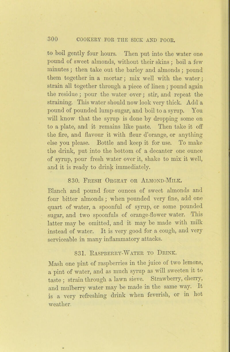 to boil gently four hours. Then put into the water one pound of sweet almonds, without their skins ; boil a few minutes ; then take out the barley and almonds ; pound them together in a mortar; mix well with the water; strain all together through a piece of linen ; pound again the residue; pour the water over; stir, and repeat the straining. This water should now look very thick. Add a pound of pounded lump-sugar, and boil to a syrup. You will know that the syrup is done by dropping some on to a plate, and it remains like paste. Then take it off the fire, and flavour it with fleur d’orange, or anything else you please. Bottle and keep it for use. To make the drink, put into the bottom of a decanter one ounce of syrup, pour fresh water over it, shake to mix it well, and it is ready to drink immediately. 830. Fresh Orgeat or Almond-Milk. Blanch and pound four ounces of sweet almonds and four bitter almonds; when pounded very fine, add one quart of water, a spoonful of syrup, or some pounded sugar, and two spoonfuls of orange-flower water. This latter may be omitted, and it may be made with milk instead of water. It is very good for a cough, and very serviceable in many inflammatory attacks. 831. Baspberry-Water to Drink. Mash one pint of raspberries in the juice of two lemons, a pint of water, and as much syrup as will sweeten it to taste ; strain through a lawn sieve. Strawberry, cherry, and mulberry water may be made in the same way. It is a very refreshing drink when feverish, or in hot weather.