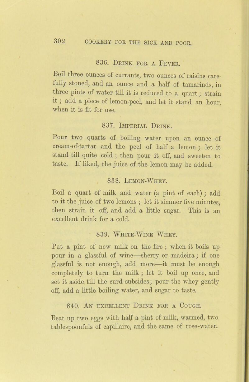 836. Drink for a Fever. Boil three ounces of currants, two ounces of raisins care- fully stoned, and an ounce and a half of tamarinds, in three pints of water till it is reduced to a quart; strain it; add a piece of lemon-peel, and let it stand an hour, when it is fit for use. 837. Imperial Drink. Pour two quarts of boiling water upon an ounce of cream-of-tartar and the peel of half a lemon; let it stand till quite cold ; then pour it off, and sweeten to taste. If liked, the juice of the lemon may he added. 838. Lemon-Whey. Boil a quart of milk and water (a pint of each); add to it the juice of two lemons ; let it simmer five minutes, then strain it off, and add a little sugar. This is an excellent drink for a cold. 839. White-Wine Whey. Put a pint of new milk on the fire ; when it boils up pour in a glassful of wine—sherry or madeira; if one glassful is not enough, add more—it must he enough completely to turn the milk; let it boil up once, and set it aside till the curd subsides; pour the whey gently off, add a little boiling water, and sugar to taste. 840. An excellent Drink for a Cough. Beat up two eggs with half a pint of milk, warmed, two tablespoonfuls of capillaire, and the same of rose-water.