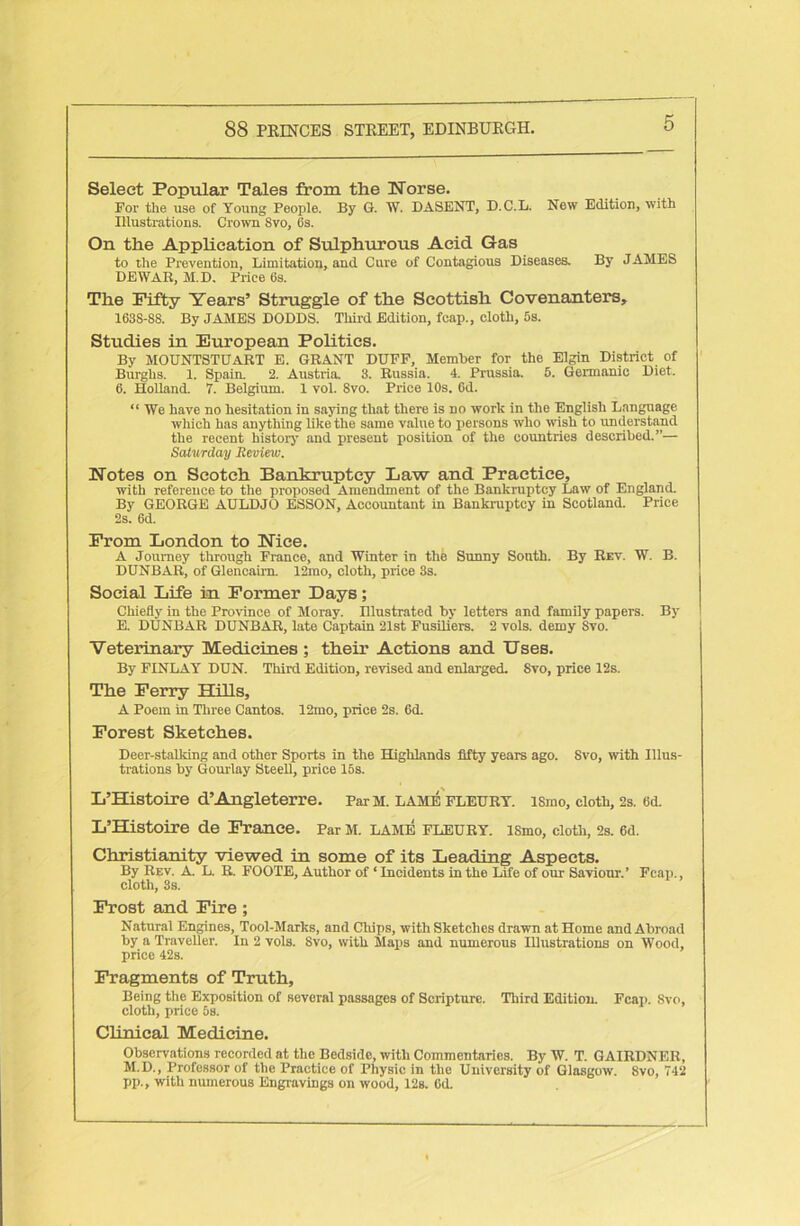 Select Popular Tales from the Norse. For the use of Young People. By G. W. DASENT, D.C.L. New Edition, with Illustrations. Crown Svo, 6s. On the Application of Sulphurous Acid Gas to the Prevention, Limitation, and Cure of Contagious Diseases. By JAMES DEWAR, M.D. Price 6s. The Fifty Years’ Struggle of the Scottish Covenanters, 163S-88. By JAMES DODDS. Third Edition, fcap., cloth, 5s. Studies in European Politics. By MOUNTSTUART E. GRANT DUFF, Member for the Elgin District of Burghs. 1. Spain. 2. Austria. 3. Russia. 4. Prussia. 5. Germanic Diet. 6. Holland. 7. Belgium. 1 vol. Svo. Price 10s. Od. “ We have no hesitation in saying that there is no work in the English Language which has anything like the same value to persons who wisli to understand the recent history and present position of the countries described.”— Saturday Review. Notes on Scotch Bankruptcy Law and Practice, with reference to the proposed Amendment of the Bankruptcy Law of England. By GEORGE AULDJO ESSON, Accountant in Bankruptcy in Scotland. Price 2s. 6d. From London to Nice. A Journey through France, and Winter in the Sunny South. By Rev. W. B. DUNBAR, of Glencaira. 12mo, cloth, price 3s. Social Life in Former Days; Chiefly in the Province of Moray. Illustrated by letters and family papers. By E. DUNBAR DUNBAR, late Captain 21st Fusiliers. 2 vols. demy Svo. Veterinary Medicines ; their Actions and Uses. By FINLAY DUN. Third Edition, revised and enlarged. Svo, price 12s. The Ferry Hills, A Poem in Three Cantos. 12mo, price 2s. 6d. Forest Sketches. Deer-stalking and other Sports in the Highlands fifty years ago. Svo, with Illus- trations by Gourlay Steell, price 15s. L’Histoire d’Angleterre. Par M. lame fleury. ismo, cloth, 2s. 6d. L’Histoire de France. Par M. lame fleury. ismo, cloth, 2s. 6d. Christianity viewed in some of its Leading Aspects. By Rev. A. L. R. FOOTE, Author of ‘ Incidents in the Life of our Saviour.’ Fcap., cloth, 3s. Frost and Fire ; Natural Engines, Tool-Marks, and Chips, with Sketches drawn at Home and Abroad by a Traveller. In 2 vols. Svo, with Maps and numerous Illustrations on Wood, price 42s. Fragments of Truth, Being the Exposition of several passages of Scripture. Third Edition. Fcap. Svo, cloth, price 5s. Clinical Medicine. Observations recorded at the Bedside, with Commentaries. By W. T. GAIRDNER, M.D., Professor of the Practice of Physic in the University of Glasgow. Svo, 742 pp., with numerous Engravings on wood, 12s. Gd.