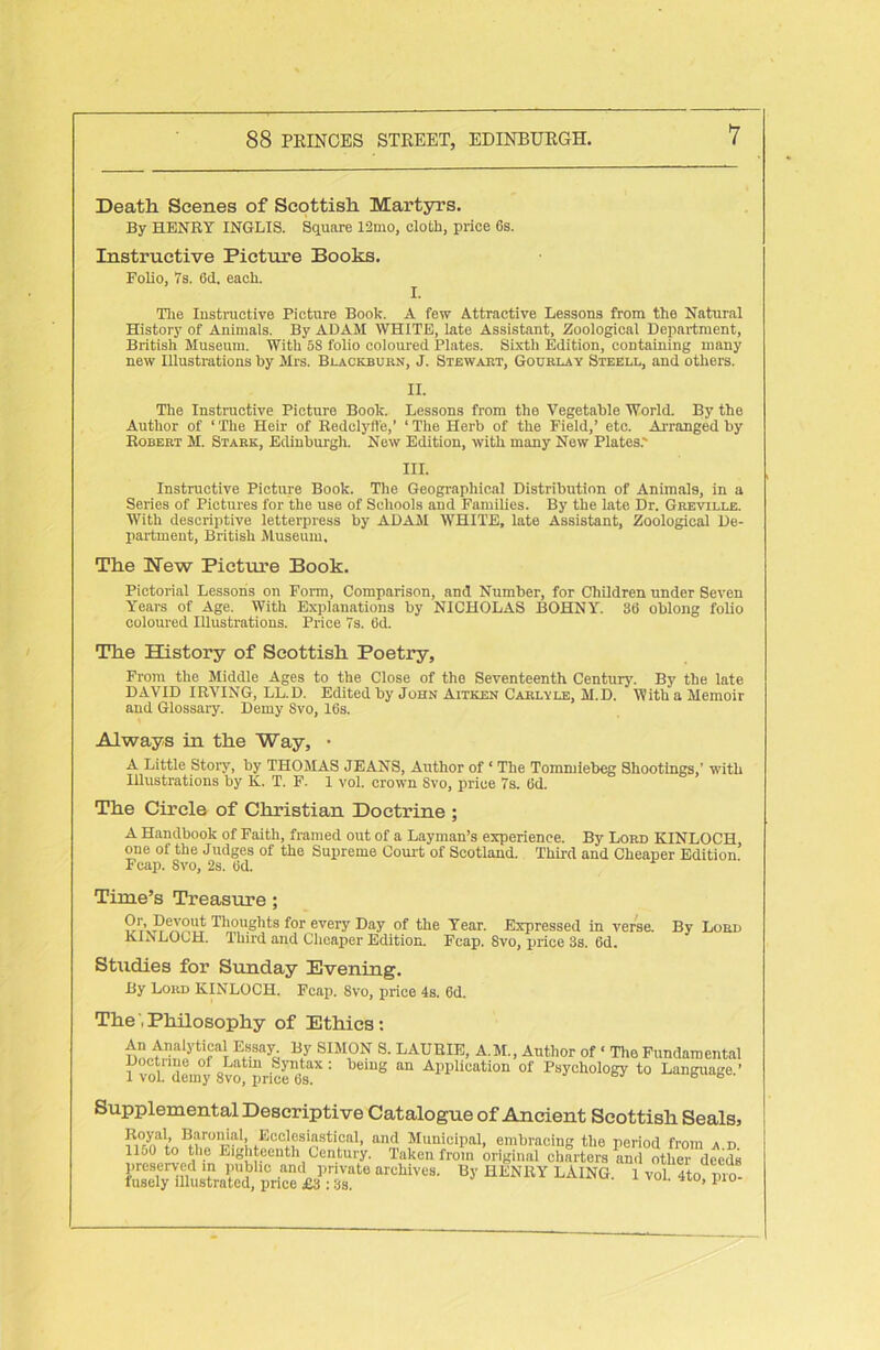Death Scenes of Scottish Martyrs. By HENRY INGLIS. Square 12mo, cloth, price 6s. Instructive Picture Books. Folio, 7s. 6d. each. The Instructive Picture Book. A few Attractive Lessons from the Natural History of Animals. By ADAM WHITE, late Assistant, Zoological Department, British Museum. With 5S folio coloured Plates. Sixth Edition, containing many new Illustrations by Mrs. Blackburn, J. Stewart, Gourlay Steell, and others. II. The Instructive Picture Book. Lessons from the Vegetable World. By the Author of ‘The Heir of Bedclyfl'e,’ ‘The Herb of the Field,’ etc. Arranged by Robert M. Stark, Edinburgh. New Edition, with many New Plates.' III. Instructive Picture Book. The Geographical Distribution of Animals, in a Series of Pictures for the use of Schools and Families. By the late Dr. Greville. With descriptive letterpress by ADAM WHITE, late Assistant, Zoological De- partment, British Museum. The Hew Picture Book. Pictorial Lessons on Form, Comparison, and Number, for Children under Seven Years of Age. With Explanations by NICHOLAS BOHNY. 36 oblong folio coloured Illustrations. Price 7s. 6<1 The History of Scottish Poetry, From the Middle Ages to the Close of the Seventeenth Century. By the late DAVID IRVING, LL.D. Edited by John Aitken Carlyle, M.D. With a Memoir and Glossary. Demy Svo, 16s. Always in the Way, • A Little Story, by THOMAS JEANS, Author of ‘ The Tommiebeg Shootings,’ with Illustrations by K. T. F. 1 vol. crown Svo, price 7s. 6d. The Circle of Christian Doctrine ; A Handbook of Faith, framed out of a Layman’s experience. By Lord KINLOCH, one of the Judges of the Supreme Court of Scotland. Third and Cheaper Edition Fcap. Svo, 2s. 6d. Time’s Treasure; T1;,?,ugllts ^or everY Day of the Year. Expressed in verse. By Lord KINLOCH. Third and Cheaper Edition. Fcap. Svo, price 3s. 6d. Studies for Sunday Evening. By Lord KINLOCH. Fcap. 8vo, price 4s. 6d. ThePhilosophy of Ethics: An Analytical Essay. By SIMON S. LAURIE, A.M., Author of ‘ The Fundamental f vol demy 8^!priced = 8 “ AppUuation of Psychology to Language.’ Supplemental Descriptive Catalogue of Ancient Scottish Seals, B.riAalL,EuC]SSl“StiPttl’ an<1 Municipal, embracing the period from a d lloO to the Eighteenth Century. Taken from original charters and other deeds preserved in public and private archives. By HENRY LAING fusely illustrated, price £3 : 3s. 1 vol. 4to, pro-