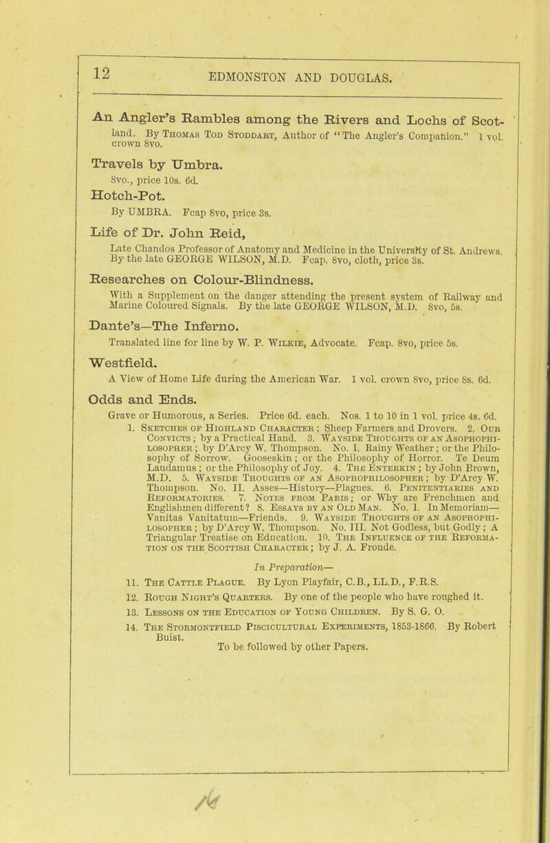 An Angler’s Rambles among the Rivers and Lochs of Scot- land. By Thomas Tod Stoddart, Author of “The Angler’s Companion.” 1 vol crown 8vo. Travels by Umbra. Svo., price 10s. 6d. Hotch-Pot. By UMBRA. Fcap Svo, price 3s. Life of Dr. John Reid, Late Chandos Professor of Anatomy and Medicine in the University of St. Andrews. By the late GEORGE WILSON, M.D. Fcap. 8vo, cloth, price 3s. Researches on Colour-Blindness. With a Supplement on the danger attending the present system of Railway and Marine Coloured Signals. By the late GEORGE WILSON, M.D. Svo, 5s. Dante’s—The Inferno. Translated line for line by W. P. Wilkie, Advocate. Fcap. 8vo, price 5s. Westfield. A View of Home Life during the American War. 1 vol. crown Svo, price Ss. (id. Odds and Ends. Grave or Humorous, a Series. Price 6d. each. Nos. 1 to 10 in 1 vol. price 4s. 6d. I. Sketches of Highland Character; Sheep Farmers and Drovers. 2. Our Convicts ; by a Practical Hand. 3. Wayside Thoughts of an Asophophi- losopher; by D’Arcy W. Thompson. No. I. Rainy Weather; or the Philo- sophy of Sorrow. Gooseskin; or the Philosophy of Horror. Te Deum Laudainus; or the Philosophy of Joy. 4. The Enterkin ; by John Brown, M.D. 5. Wayside Thoughts of an Asophophilosopher ; by D’Arcy W. Thompson. No. II. Asses—History—Plagues. 6. Penitentiaries and Reformatories. 7. Notes from Paris ; or Why are Frenchmen and Englishmen different? 8. Essays by an Old Man. No. 1. InMemoriam— Vanitas Vanitatum—Friends. 9. Wayside Thoughts of an Asophophi- losopher; by D’Arcy W. Thompson. No. III. Not Godless, but Godly; A Triangular Treatise on Education, in. The Influence of the Reforma- tion on the Scottish Character; by J. A. Froude. In Preparation— II. The Cattle Plague. By Lyon Playfair, C.B., LL.D., F.R.S. 12. Rough Night’s Quarters. By one of the people who have roughed it. 13. Lessons on the Education of Young Children. By S. G. O. 14. The Stormontfteld Piscicultural Experiments, 1S53-1S66. By Robert Buist. To be followed by other Papers.