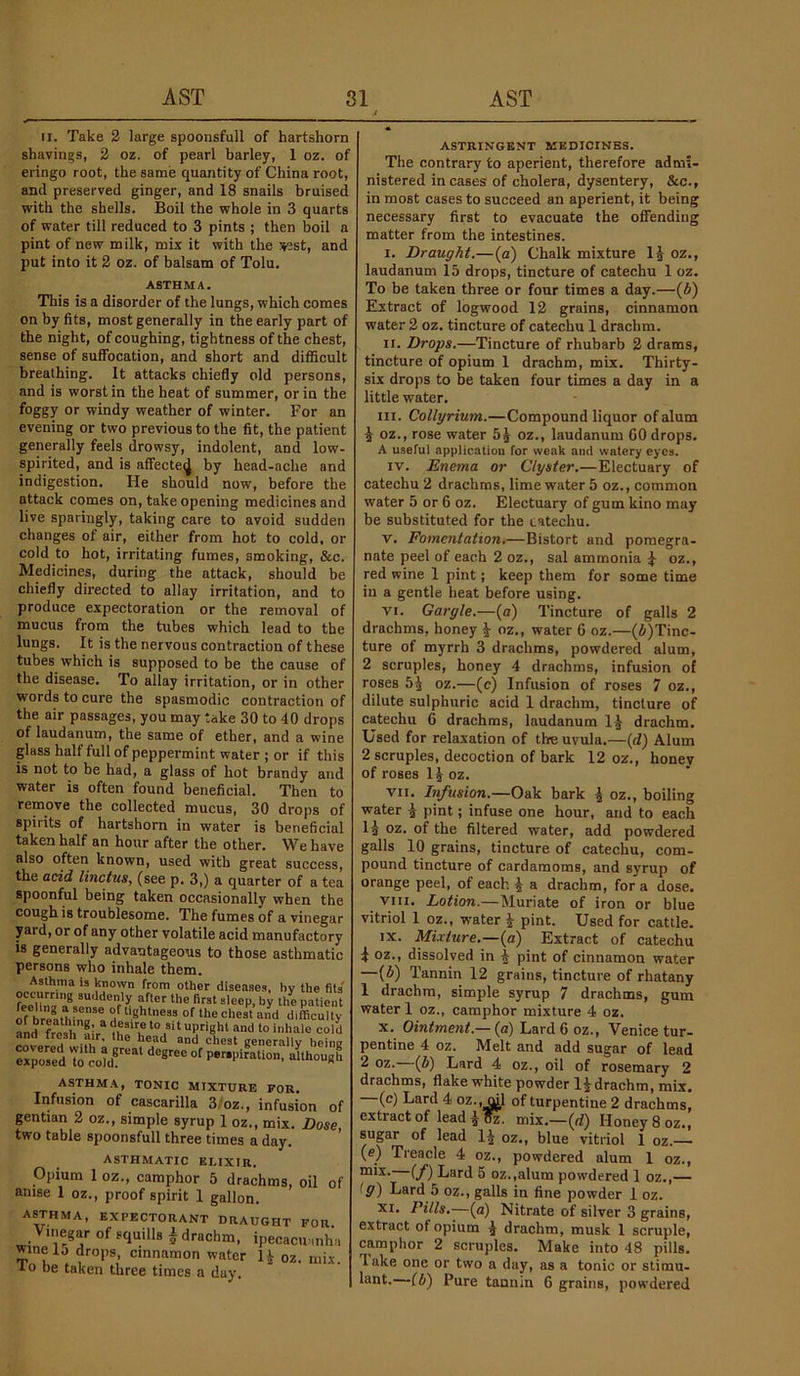 AST SI AST II. Take 3 large spoonsfull of hartshorn shavings, 2 oz. of pearl barley, 1 oz. of eringo root, the same quantity of China root, and preserved ginger, and 18 snails bruised with the shells. Boil the whole in 3 quarts of water till reduced to 3 pints ; then boil a pint of new milk, mix it with the ssst, and put into it 2 oz. of balsam of Tolu. ASTHMA. This is a disorder of the lungs, which comes on by fits, most generally in the early part of the night, of coughing, tightness of the chest, sense of suffocation, and short and difilcult breathing. It attacks chiefly old persons, and is worst in the heat of summer, or in the foggy or windy weather of winter. For an evening or two previous to the fit, the patient generally feels drowsy, indolent, and low- spirited, and is affecteij by head-ache and indigestion. He should now, before the attack comes on, take opening medicines and live sparingly, taking care to avoid sudden changes of air, either from hot to cold, or cold to hot, irritating fumes, smoking, &c. Medicines, during the attack, should be chiefly directed to allay irritation, and to produce expectoration or the removal of mucus from the tubes which lead to the lungs. It is the nervous contraction of these tubes which is supposed to be the cause of the disease. To allay irritation, or in other words to cure the spasmodic contraction of the air passages, you may take 30 to 40 drops of laudanum, the same of ether, and a wine glass half full of peppermint water ; or if this is not to be had, a glass of hot brandy and water is often found beneficial. Then to remove the collected mucus, 30 drops of spirits of hartshorn in water is beneficial taken half an hour after the other. We have also often known, used with great success, the acid linctus, (see p. 3,) a quarter of a tea spoonful being taken occasionally when the cough is troublesome. The fumes of a vinegar yard, or of any other volatile acid manufactory is generally advantageous to those asthmatic persons who inhale them. Asthma is known from other diseases, by the fits “ftef Hie first sleep, by the patient feeling a sense of tightness of the chest and difficulty and fres^h'’a!r^ th^b ana tresh air, the head and chest generally being exposed To cold®'** P»r»Piration, although ASTHMA, TONIC MIXTURE FOR. Infusion of cascarilla 3/oz., infusion of gentian 2 oz., simple syrup 1 oz., mix. Dose, two table spoonsfull three times a day. ASTHMATIC ELIXIR. Opium 1 oz., camphor 5 drachms, oil of anise 1 oz., proof spirit 1 gallon. ASTHMA, EXPECTORANT DRAUGHT FOR _ Vinegar of squills A drachm, ipecacu-mhii winelo drops, cinnamon water IJ oz. mix io be taken three times a day. ASTRINGENT MEDICINES. The contrary to aperient, therefore admi> nistered incases of cholera, dysentery, &c., in most cases to succeed an aperient, it being necessary first to evacuate the offending matter from the intestines. I. Draught.—(a) Chalk mixture Ig oz., laudanum 15 drops, tincture of catechu 1 oz. To be taken three or four times a day.—(6) Elxtract of logwood 12 grains, cinnamon water 2 oz. tincture of catechu 1 drachm. II. Drops.—Tincture of rhubarb 2 drams, tincture of opium 1 drachm, mix. Thirty- six drops to be taken four times a day in a little water. III. Collyrium.—Compound liquor of alum ^ oz., rose water oz., laudanum 60 drops. A useful application for weak and watery eyes. IV. Enema or Clyster.—Electuary of catechu 2 drachms, lime water 5 oz., common water 5 or 6 oz. Electuary of gum kino may be substituted for the catechu. V. Fomentation.—Bistort and pomegra- nate peel of each 2 oz., sal ammonia ^ oz., red wine 1 pint; keep them for some time in a gentle heat before using. VI. Gargle.—(a) Tincture of galls 2 drachms, honey i oz., water 6 oz.—(i)Tinc- ture of myrrh 3 drachms, powdered alum, 2 scruples, honey 4 drachms, infusion of roses oz.—(e) Infusion of roses 7 oz., dilute sulphuric acid 1 drachm, tincture of catechu 6 drachms, laudanum 1^ drachm. Used for relaxation of the uvula.—(d) Alum 2 scruples, decoction of bark 12 oz., honey of roses IJ oz. VII. Infusion.—Oak bark ^ oz., boiling water i pint; infuse one hour, and to each Ig oz. of the filtered water, add powdered galls 10 grains, tincture of catechu, com- pound tincture of cardamoms, and syrup of orange peel, of each ^ a drachm, for a dose. VIII. Lotion.—Muriate of iron or blue vitriol 1 oz., water ^ pint. Used for cattle. IX. Mixture.—{a) Extract of catechu ^ oz., dissolved in pint of cinnamon water —(6) Tannin 12 grains, tincture of rhatany 1 drachm, simple syrup 7 drachms, gum water 1 oz., camphor mixture 4 oz. X. Ointment.— (a) Lard 6 oz., Venice tur- pentine 4 oz. Melt and add sugar of lead ^ (fi) Lard 4 oz., oil of rosemary 2 drachms, flake white powder drachm, mix. (c) Lard 4 oz., dl of turpentine 2 drachms, extract of lead mix.—(rf) Honey 8 oz., supr of lead 1^ oz., blue vitriol 1 oz.— (e) Treacle 4 oz., powdered alum 1 oz., (f) Lard 5 oz.,alum powdered 1 oz.,— ig) Lard 5 oz., galls in fine powder 1 oz. XI. Pills.—(a) Nitrate of silver 3 grains, extract of opium ^ drachm, musk 1 scruple, camphor 2 scruples. Make into 48 pills, lake one or two a day, as a tonic or stimu- lant.—(b) Pure tannin 6 grains, powdered