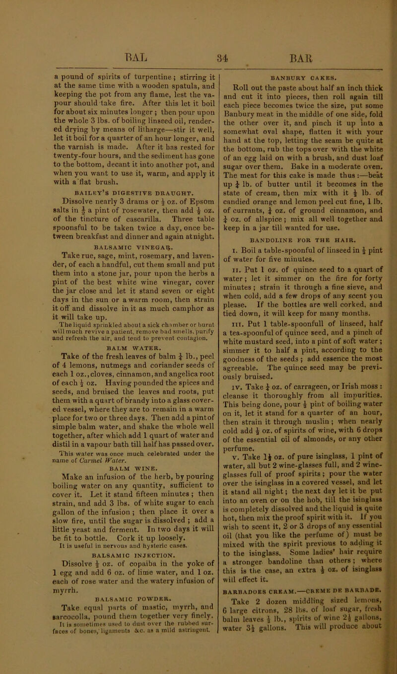 a pound of spirits of turpentine ; stirring it at the same time with a wooden spatula, and keeping the pot from any dame, lest the va- pour should take fire. After this let it boil for about six minutes longer; then pour upon the whole 3 lbs. of boiling linseed oil, render- ed drying by means of litharge—stir it well, let it boil for a quarter of an hour longer, and the varnish is made. After it has rested for twenty-four hours, and the sediment has gone to the bottom, decant it into another pot, and when you want to use it, warm, and apply it with a'flat brush. bailky’s digestive draught. Dissolve nearly 3 drams or ^ oz. of Epsom salts in § a pint of rosewater, then add ^ oz. of the tincture of cascarilla. Three table spoonsful to be taken twice a day, once be- tween breakfast and dinner and again at night. balsamic VINEGAI}. Take rue, sage, mint, rosemary, and laven- der, of each a handful, cut them small and put them into a stone jar, pour upon the herbs a pint of the best white wine vinegar, cover the jar close and let it stand seven or eight days in the sun or a warm room, then strain it off and dissolve in it as much camphor as it will take up. The liquid sprinkled about a sick chamber or burnt will much revive a patient, remove bad smells, purify and refresh the air, and tend to prevent contagion. BALM WATER. Take of the fresh leaves of balm ^ lb., peel of 4 lemons, nutmegs and coriander seeds of each 1 oz.,cloves, cinnamon, and angelica root of each i oz. Having pounded the spices and seeds, and bruised the leaves and roots, put them with a quart of brandy into a glass cover- ed vessel, where they are to remain in a warm place for two or three days. Then add a pintof simple balm water, and shake the whole well together, after which add 1 quart of water and distil in a vapour bath till half has passed over. This water was once much celebrated under the name of Carmel fFater. BALM WINE. Make an infusion of the herb, by pouring boiling water on any quantity, sufficient to cover it. Let it stand fifteen minutes ; then strain, and add 3 lbs. of white sugar to each gallon of the infusion ; then place it over a slow fire, until the sugar is dissolved ; add a little yeast and ferment. In two days it will be fit to bottle. Cork it up loosely. It is useful in nervous and hysteric cases. BALSAMIC INJECTION. Dissolve i oz. of copaiba in the yoke of 1 egg and add 6 oz. of lime water, and 1 oz. each of rose water and the watery infusion of myrrh. BALSAMIC POWDER. Take equal parts of mastic, myrrh, and garcocolla, pound them together very finely. It is sometimes used to dust over the rubbed sur- faces of bone.s,'ligaments 6ic. as a mild astriiigciiL BANBURY CAKES. Roll out the paste about half an inch thick and cut it into pieces, then roll again till each piece becomes twice the size, put some Banbury meat in the middle of one side, fold the other over it, and pinch it up into a somewhat oval shape, flatten it with your hand at the top, letting the seam be quite at the bottom, rub the tops over with the white of an egg laid on with a brush, and dust loaf sugar over them. Bake in a moderate oven. The meat for this cake is made thus;—beat up }■ lb. of butter until it becomes in the state of cream, then mix with it i lb. of candied orange and lemon peel cut fine, 1 lb. of currants, | oz. of ground cinnamon, and ^ oz. of allspice; mix all well together and keep in a jar till wanted for use. BANDOLINE FOR THE HAIR. I. Boil a table-spoonful of linseed in i pint of water for five minutes. II. Put 1 oz. of quince seed to a quart of water; let it simmer on the fire for forty minutes ; strain it through a fine sieve, and when cold, add a few drops of any scent you please. If the bottles are well corked, and tied down, it will keep for many months. III. Put 1 table-spoonfull of linseed, half a tea-spoonful of quince seed, and a pinch of white mustard seed, into a pint of soft water; simmer it to half a pint, according to the goodness of the seeds ; add essence the most agreeable. The quince seed may be previ- ously bruised. IV. Take J- oz. of carrageen, or Irish moss : cleanse it thoroughly from all impurities. This being done, pour J pint of boiling water on it, let it stand for a quarter of an hour, then strain it through muslin; when nearly cold add ^ oz. of spirits of wine, with 6 drops of the essential oil of almonds, or any other perfume, V. Take li oz. of pure isinglass, 1 pint of water, all but 2 wine-glasses full, and 2 wine- glasses full of proof spirits; pour the water over the isinglass in a covered vessel, and let it stand all night; the next day let it be put into an oven or on the hob, till the isinglass is completely dissolved and the liquid is quite hot, then mix the proof spirit with it. If you wish to scent it, 2 or 3 drops of any essential oil (that you like the perfume of) must be mixed with the spirit previous to adding it to the isinglass. Some ladies’ hair require .. a stronger bandoline than others; where this is the case, an extra i oz. of isinglass will eflect it. BARBADUES CREAM. CREME DB BARBADB. Take 2 dozen middling sized lemons, 6 large citrons, 28 Ihs. of loaf sugar, fresh balm leaves \ lb., spirits of wine 2J gallons, water 3i gallons. This will produce about ||