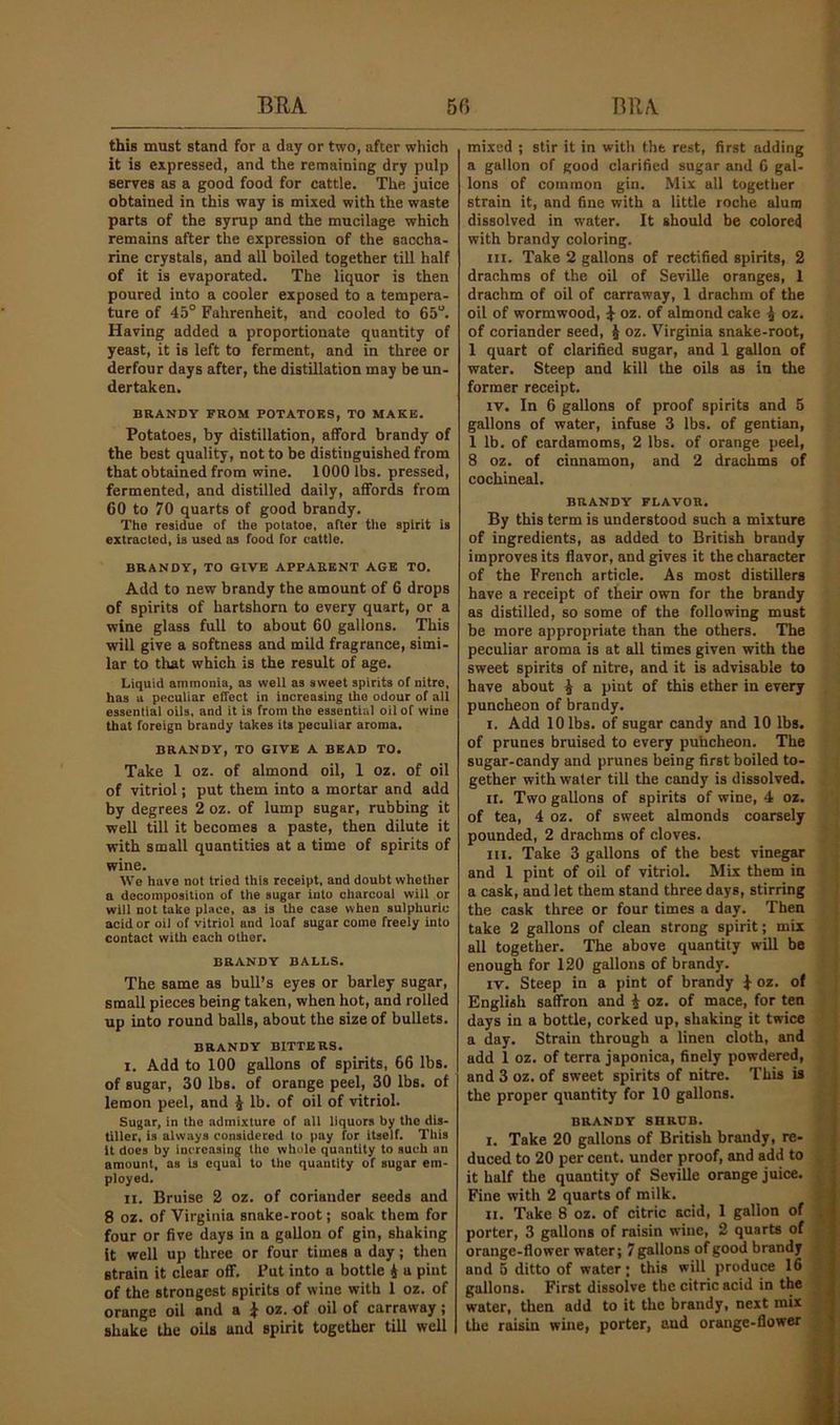 this must stand for a day or two, after which it is expressed, and the remaining dry pulp serves as a good food for cattle. The juice obtained in this way is mixed with the waste parts of the syrup and the mucilage which remains after the expression of the saccha- rine crystals, and all boiled together till half of it is evaporated. The liquor is then poured into a cooler exposed to a tempera- ture of 45° Fahrenheit, and cooled to 65°. Having added a proportionate quantity of yeast, it is left to ferment, and in three or derfour days after, the distillation may be un- dertaken. BRANDY FROM POTATOKS, TO MAKE. Potatoes, by distillation, afford brandy of the best quality, not to be distinguished from that obtained from wine. 1000 lbs. pressed, fermented, and distilled daily, affords from 60 to 70 quarts of good brandy. The residue of the potatoe, after the spirit is extracted, is used as food for cattle. BRANDY, TO GIVE APPARENT AGE TO. Add to new brandy the amount of 6 drops of spirits of hartshorn to every quart, or a wine glass full to about 60 gallons. This will give a softness and mild fragrance, simi- lar to that which is the result of age. Liquid ammonia, as well as sweet spirits of nitre, has a peculiar effect in increasing the odour of all essential oils, and it is from the essential oil of wine that foreign brandy takes its peculiar aroma, BRANDY, TO GIVE A BEAD TO. Take 1 oz. of almond oil, 1 oz. of oil of vitriol; put them into a mortar and add by degrees 2 oz. of lump sugar, rubbing it well till it becomes a paste, then dilute it with small quantities at a time of spirits of wine. We have not tried this receipt, and doubt whether a decomposition of the sugar into charcoal will or will not take place, as is the case when sulphuric acid or oil of vitriol and loaf sugar come freely into contact with each other. BRANDY BALLS. The same as bull’s eyes or barley sugar, small pieces being taken, when hot, and rolled up into round balls, about the size of bullets. BRANDY BITTERS. I. Add to 100 gallons of spirits, 66 lbs. of sugar, 30 lbs. of orange peel, 30 lbs. of lemon peel, and J lb. of oil of vitriol. Sugar, in the admixture of all liquors by the dis- tiller, is always considered to pay for itself. This it does by increasing the whole quantity to such an amount, as is equal to the quantity of sugar em- ployed. II. Bruise 2 oz. of coriander seeds and 8 oz. of Virginia snake-root; soak them for four or five days in a gallon of gin, shaking it well up three or four times a day; then strain it clear off, Put into a bottle 4 a pint of the strongest spirits of wine with 1 oz. of orange oil and a ^ oz. of oil of carraway; shake the oils and spirit together till well mixed ; stir it in witli the rest, first adding a gallon of good clarified sugar and 6 gal- lons of common gin. Mix all together strain it, and fine with a little roche alum dissolved in water. It should be colored with brandy coloring. III. Take 2 gallons of rectified spirits, 2 drachms of the oil of Seville oranges, 1 drachm of oil of carraway, 1 drachm of the oil of wormwood, ^ oz. of almond cake 4 oz. of coriander seed, J oz. Virginia snake-root, 1 quart of clarified sugar, and 1 gallon of water. Steep and kill the oils as in the former receipt. IV. In 6 gallons of proof spirits and 5 gallons of water, infuse 3 lbs. of gentian, 1 lb. of cardamoms, 2 lbs. of orange peel, 3 oz. of cinnamon, and 2 drachms of cochineal. BRANDY FLAVOR, By this term is understood such a mixture of ingredients, as added to British brandy improves its flavor, and gives it the character of the French article. As most distillers have a receipt of their own for the brandy as distilled, so some of the following must be more appropriate than the others. The peculiar aroma is at all times given with the sweet spirits of nitre, and it is advisable to have about 4 R piut of this ether in every puncheon of brandy. I. Add 10 lbs. of sugar candy and 10 lbs. of prunes bruised to every puheheon. The sugar-candy and prunes being first boiled to- gether with water till the candy is dissolved. II. Two gallons of spirits of wine, 4 oz. of tea, 4 oz. of sweet almonds coarsely pounded, 2 drachms of cloves. III. Take 3 gallons of the best vinegar and 1 pint of oil of vitriol. Mix them in a cask, and let them stand three days, stirring the cask three or four times a day. Then take 2 gallons of clean strong spirit; mix all together. The above quantity will be enough for 120 gallons of brandy. IV. Steep in a pint of brandy 4 oz- of English saffron and 4 oz. of mace, for ten days in a bottle, corked up, shaking it twice a day. Strain through a linen cloth, and add 1 oz. of terra japonica, finely powdered, and 3 oz. of sweet spirits of nitre. This is the proper quantity for 10 gallons. BRANDY SHRUB. I. Take 20 gallons of British brandy, re- duced to 20 per cent, under proof, and add to it half the quantity of Seville orange juice. Fine with 2 quarts of milk. II. Take 8 oz. of citric acid, 1 gallon of porter, 3 gallons of raisin wine, 2 quarts of orange-flower water; 7 gallons of good brandy and 5 ditto of water; this will produce 16 gallons. First dissolve the citric acid in the water, then add to it the brandy, next mix the raisin wine, porter, and orange-flower