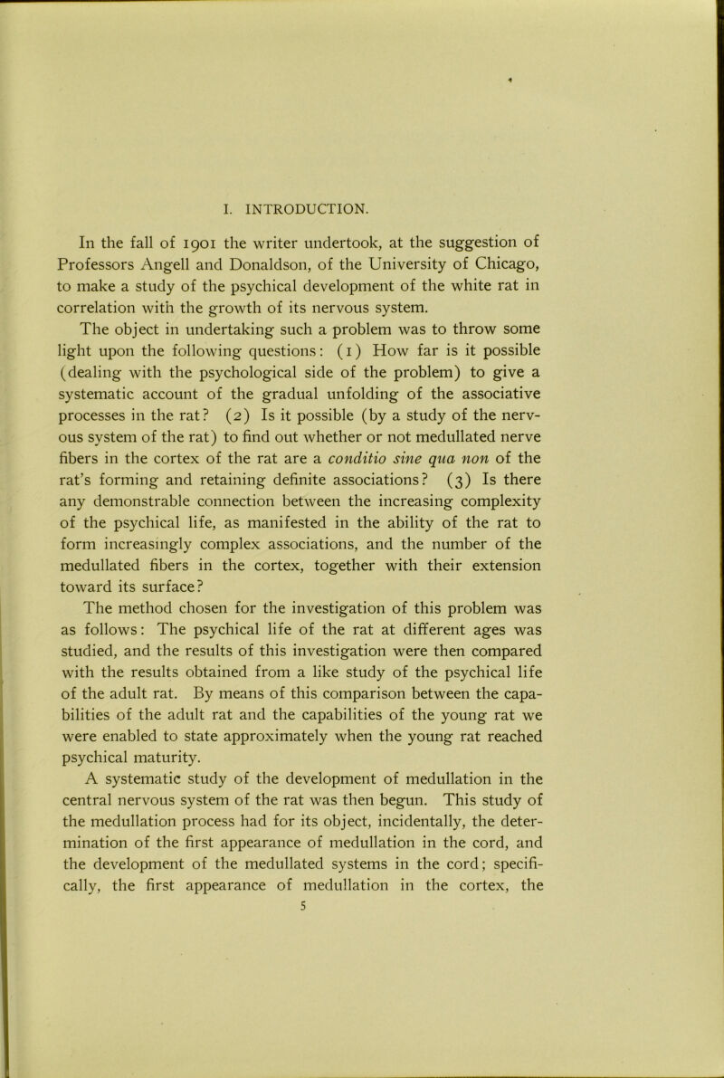 4 I. INTRODUCTION. In the fall of 1901 the writer undertook, at the suggestion of Professors Angell and Donaldson, of the University of Chicago, to make a study of the psychical development of the white rat in correlation with the growth of its nervous system. The object in undertaking such a problem was to throw some light upon the following questions: (i) How far is it possible (dealing with the psychological side of the problem) to give a systematic account of the gradual unfolding of the associative processes in the rat? (2) Is it possible (by a study of the nerv- ous system of the rat) to find out whether or not medullated nerve fibers in the cortex of the rat are a conditio sine qua non of the rat’s forming and retaining definite associations? (3) Is there any demonstrable connection between the increasing complexity of the psychical life, as manifested in the ability of the rat to form increasingly complex associations, and the number of the medullated fibers in the cortex, together with their extension toward its surface? The method chosen for the investigation of this problem was as follows: The psychical life of the rat at different ages was studied, and the results of this investigation were then compared with the results obtained from a like study of the psychical life of the adult rat. By means of this comparison between the capa- bilities of the adult rat and the capabilities of the young rat we were enabled to state approximately when the young rat reached psychical maturity. A systematic study of the development of medullation in the central nervous system of the rat was then begun. This study of the medullation process had for its object, incidentally, the deter- mination of the first appearance of medullation in the cord, and the development of the medullated systems in the cord; specifi- cally, the first appearance of medullation in the cortex, the