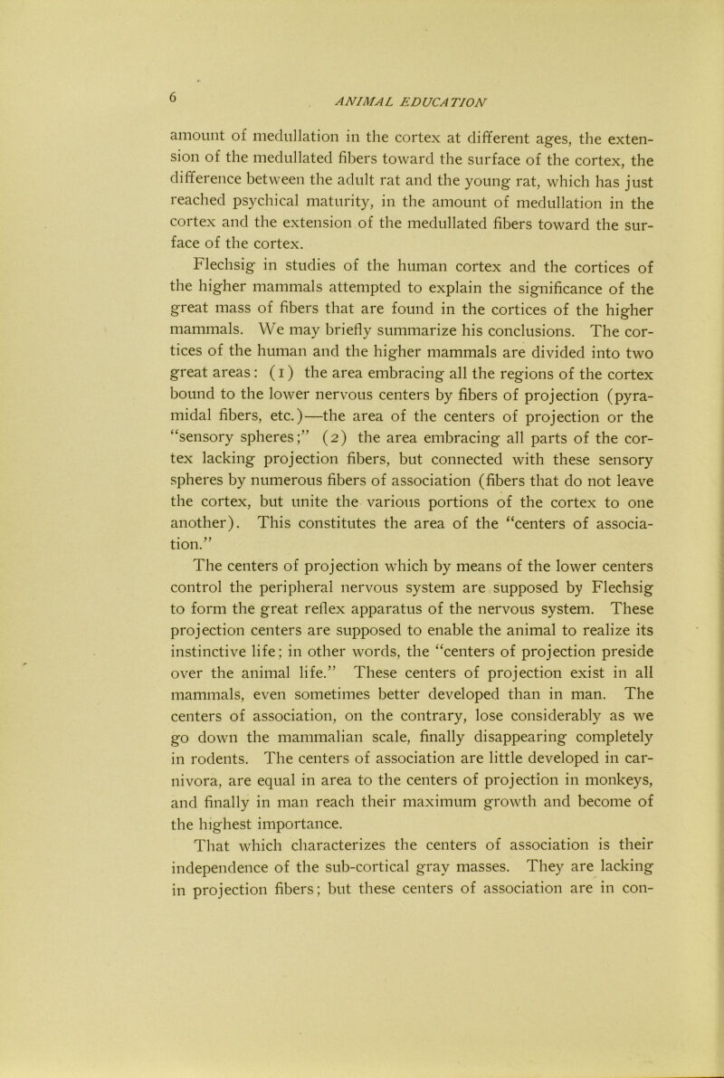 amount of meclullation in the cortex at different ages, the exten- sion of the medullated fibers toward the surface of the cortex, the difference between the adult rat and the young rat, which has just reached psychical maturity, in the amount of medullation in the cortex and the extension of the medullated fibers toward the sur- face of the cortex. Flechsig in studies of the human cortex and the cortices of the higher mammals attempted to explain the significance of the great mass of fibers that are found in the cortices of the higher mammals. We may briefly summarize his conclusions. The cor- tices of the human and the higher mammals are divided into two great areas : (i) the area embracing all the regions of the cortex bound to the lower nervous centers by fibers of projection (pyra- midal fibers, etc.)—the area of the centers of projection or the “sensory spheres;” (2) the area embracing all parts of the cor- tex lacking projection fibers, but connected with these sensory spheres by numerous fibers of association (fibers that do not leave the cortex, but unite the various portions of the cortex to one another). This constitutes the area of the “centers of associa- tion.” The centers of projection which by means of the lower centers control the peripheral nervous system are supposed by Flechsig to form the great reflex apparatus of the nervous system. These projection centers are supposed to enable the animal to realize its instinctive life; in other words, the “centers of projection preside over the animal life.” These centers of projection exist in all mammals, even sometimes better developed than in man. The centers of association, on the contrary, lose considerably as we go down the mammalian scale, finally disappearing completely in rodents. The centers of association are little developed in car- nivora, are equal in area to the centers of projection in monkeys, and finally in man reach their maximum growth and become of the highest importance. That which characterizes the centers of association is their independence of the sub-cortical gray masses. They are lacking in projection fibers; but these centers of association are in con-