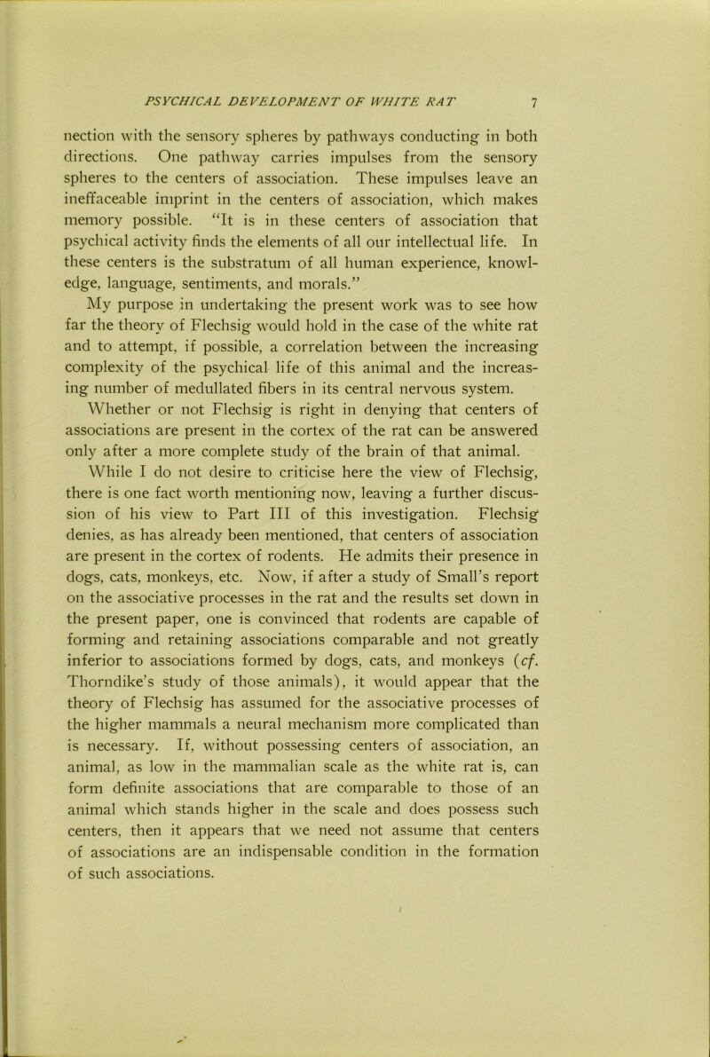 nection with the sensory spheres by pathways conducting in both directions. One pathway carries impulses from the sensory spheres to the centers of association. These impulses leave an ineffaceable imprint in the centers of association, which makes memory possible. “It is in these centers of association that psychical activity finds the elements of all our intellectual life. In these centers is the substratum of all human experience, knowl- edge, language, sentiments, and morals.” My purpose in undertaking the present work was to see how far the theory of Flechsig would hold in the case of the white rat and to attempt, if possible, a correlation between the increasing complexity of the psychical life of this animal and the increas- ing number of medullated fibers in its central nervous system. Whether or not Flechsig is right in denying that centers of associations are present in the cortex of the rat can be answered only after a more complete study of the brain of that animal. While I do not desire to criticise here the view of Flechsig, there is one fact worth mentioning now, leaving a further discus- sion of his view to Part III of this investigation. Flechsig denies, as has alread}^ been mentioned, that centers of association are present in the cortex of rodents. He admits their presence in dogs, cats, monkeys, etc. Now, if after a study of Small’s report on the associative processes in the rat and the results set down in the present paper, one is convinced that rodents are capable of forming and retaining associations comparable and not greatly inferior to associations formed by dogs, cats, and monkeys (c/. Thorndike’s study of those animals), it would appear that the theory of Flechsig has assumed for the associative processes of the higher mammals a neural mechanism more complicated than is necessary. If, without possessing centers of association, an animal, as low in the mammalian scale as the white rat is, can form definite associations that are comparable to those of an animal which stands higher in the scale and does possess such centers, then it appears that we need not assume that centers of associations are an indispensable condition in the formation of such associations. /