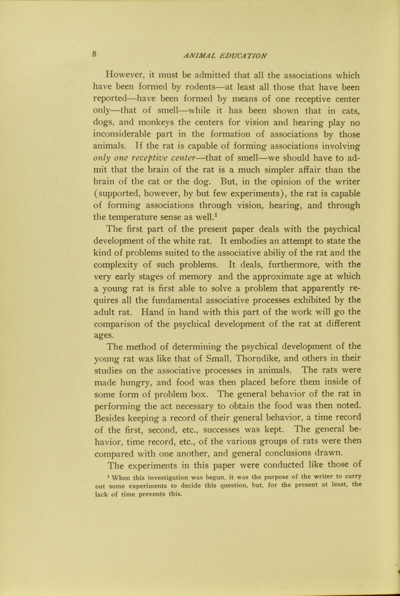 However, it must be admitted that all the associations which have been formed by rodents—at least all those that have been reported—have been formed by means of one receptive center only—that of smell—while it has been shown that in cats, dogs, and monkeys the centers for vision and hearing play no inconsiderable part in the formation of associations by those animals. If the rat is capable of forming associations involving only one receptive center—that of smell—we should have to ad- mit that the brain of the rat is a much simpler affair than the brain of the cat or the dog. But, in the opinion of the writer (supported, however, by but few experiments), the rat is capable of forming associations through vision, hearing, and through the temperature sense as well.^ The first part of the present paper deals with the psychical development of the white rat. It embodies an attempt to state the kind of problems suited to the associative abiliy of the rat and the complexity of such problems. It deals, furthermore, with the very early stages of memory and the approximate age at which a young rat is first able to solve a problem that apparently re- quires all the fundamental associative processes exhibited by the adult rat. Hand in hand with this part of the work will go the comparison of the psychical development of the rat at different ages. The method of determining the psychical development of the young rat was like that of Small, Thorndike, and others in their studies on the associative processes in animals. The rats were made hungry, and food was then placed before them inside of some form of problem box. The general behavior of the rat in performing the act necessary to obtain the food was then noted. Besides keeping a record of their general behavior, a time record of the first, second, etc., successes was kept. The general be- havior, time record, etc., of the various groups of rats were then compared with one another, and general conclusions drawn. The experiments in this paper were conducted like those of ^ When this investigation was begun, it was the purpose of the writer to carry out some experiments to decide this question, but, for the present at least, the lack of time prevents this.