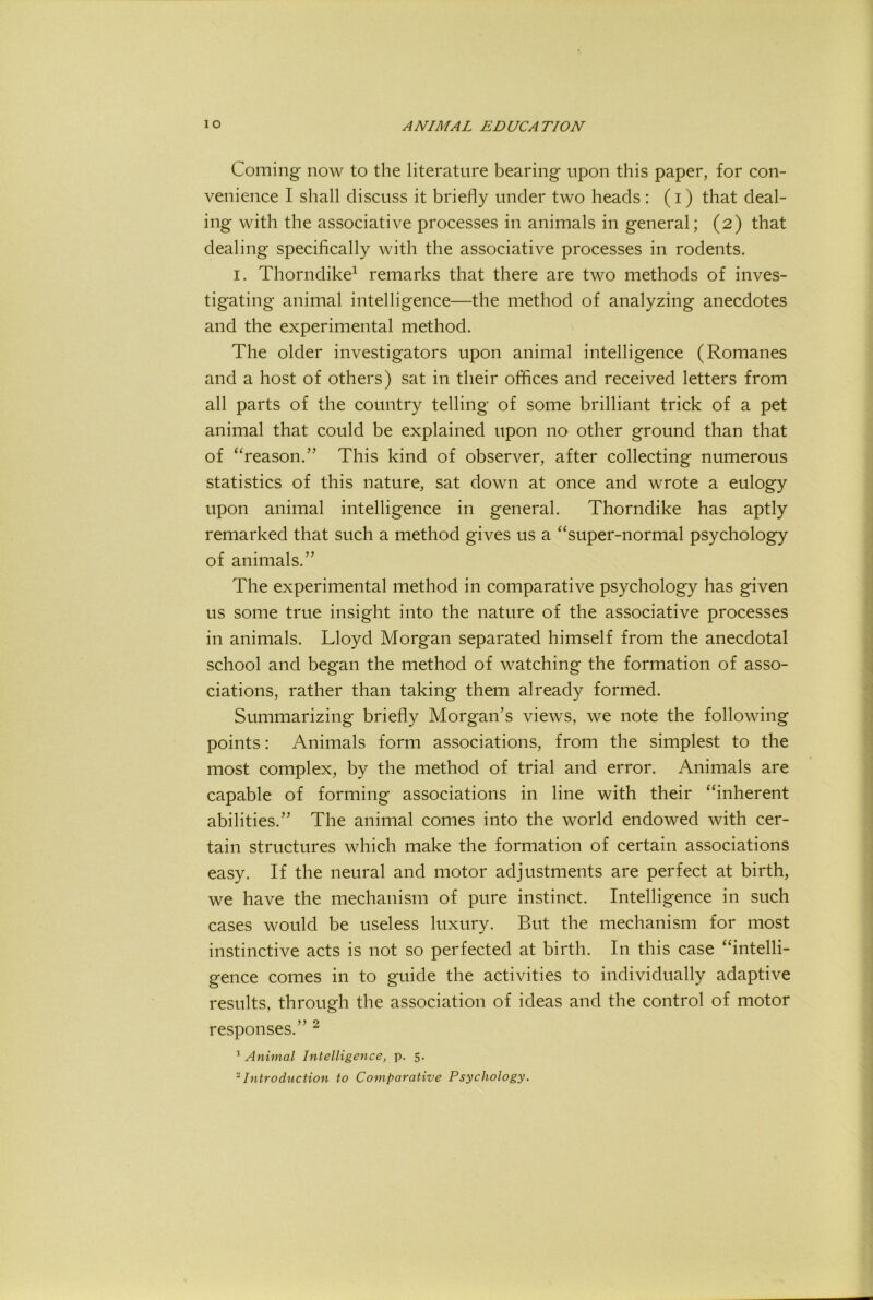 Coming now to the literature bearing upon this paper, for con- venience I shall discuss it briefly under two heads : (i) that deal- ing with the associative processes in animals in general; (2) that dealing specifically with the associative processes in rodents. I. Thorndike^ remarks that there are two methods of inves- tigating animal intelligence—the method of analyzing anecdotes and the experimental method. The older investigators upon animal intelligence (Romanes and a host of others) sat in their oflices and received letters from all parts of the country telling of some brilliant trick of a pet animal that could be explained upon no other ground than that of “reason.” This kind of observer, after collecting numerous statistics of this nature, sat down at once and wrote a eulogy upon animal intelligence in general. Thorndike has aptly remarked that such a method gives us a “super-normal psychology of animals.” The experimental method in comparative psychology has given us some true insight into the nature of the associative processes in animals. Lloyd Morgan separated himself from the anecdotal school and began the method of watching the formation of asso- ciations, rather than taking them already formed. Summarizing briefly Morgan’s views, we note the following points: Animals form associations, from the simplest to the most complex, by the method of trial and error. Animals are capable of forming associations in line with their “inherent abilities.” The animal comes into the world endowed with cer- tain structures which make the formation of certain associations easy. If the neural and motor adjustments are perfect at birth, we have the mechanism of pure instinct. Intelligence in such cases would be useless luxury. But the mechanism for most instinctive acts is not so perfected at birth. In this case “intelli- gence comes in to guide the activities to individually adaptive results, through the association of ideas and the control of motor responses.” ^ ^Animal Intelligence, p. 5. ^Introduction to Comparative Psychology.