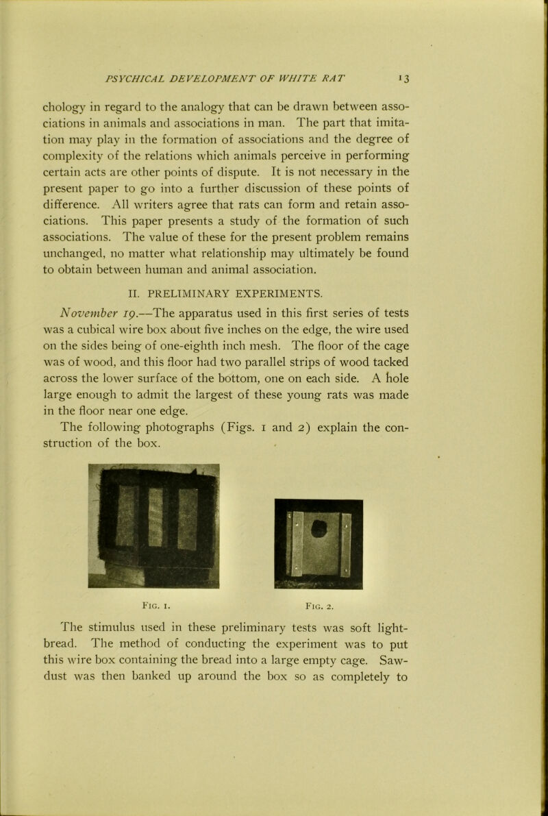 chology in regard to the analogy that can be drawn between asso- ciations in animals and associations in man. The part that imita- tion may play in the formation of associations and the degree of complexity of the relations which animals perceive in performing certain acts are other points of dispute. It is not necessary in the present paper to go into a further discussion of these points of difference. All writers agree that rats can form and retain asso- ciations. This paper presents a study of the formation of such associations. The value of these for the present problem remains unchanged, no matter what relationship may ultimately be found to obtain between human and animal association. II. PRELIMINARY EXPERIMENTS. November ip.—The apparatus used in this first series of tests was a cubical wire box about five inches on the edge, the wire used on the sides being of one-eighth inch mesh. The floor of the cage was of wood, and this floor had two parallel strips of wood tacked across the lower surface of the bottom, one on each side. A hole large enough to admit the largest of these young rats was made in the floor near one edge. The following photographs (Figs, i and 2) explain the con- struction of the box. The stimulus used in these preliminary tests was soft light- bread. The method of conducting the experiment was to put this wire box containing the bread into a large empty cage. Saw- dust was then banked up around the box so as completely to