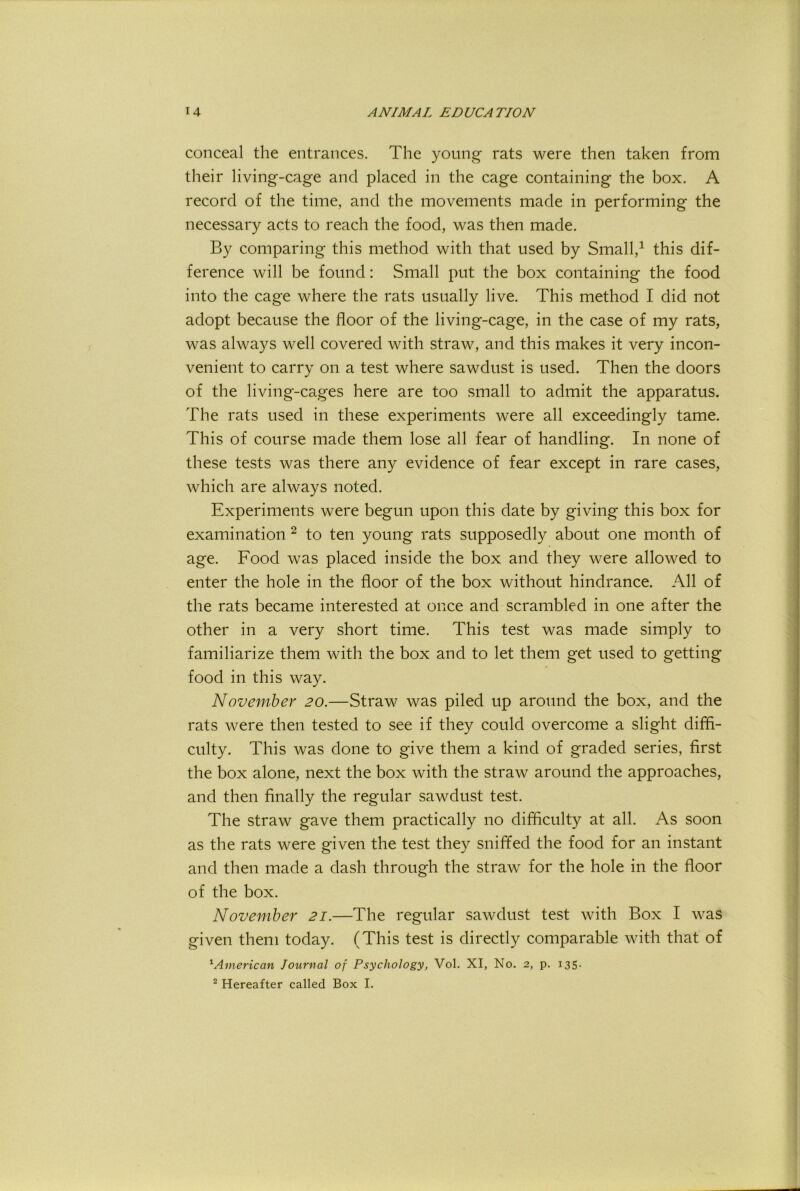 conceal the entrances. The young rats were then taken from their living-cage and placed in the cage containing the box. A record of the time, and the movements made in performing the necessary acts to reach the food, was then made. By comparing this method with that used by Small,^ this dif- ference will be found: Small put the box containing the food into the cage where the rats usually live. This method I did not adopt because the floor of the living-cage, in the case of my rats, was always well covered with straw, and this makes it very incon- venient to carry on a test where sawdust is used. Then the doors of the living-cages here are too small to admit the apparatus. The rats used in these experiments were all exceedingly tame. This of course made them lose all fear of handling. In none of these tests was there any evidence of fear except in rare cases, which are always noted. Experiments were begun upon this date by giving this box for examination ^ to ten young rats supposedly about one month of age. Food was placed inside the box and they were allowed to enter the hole in the floor of the box without hindrance. All of the rats became interested at once and scrambled in one after the other in a very short time. This test was made simply to familiarize them with the box and to let them get used to getting food in this way. November 20.—Straw was piled up around the box, and the rats were then tested to see if they could overcome a slight diffi- culty. This was done to give them a kind of graded series, first the box alone, next the box with the straw around the approaches, and then finally the regular sawdust test. The straw gave them practically no difficulty at all. As soon as the rats were given the test they sniffed the food for an instant and then made a dash through the straw for the hole in the floor of the box. November 21.—The regular sawdust test with Box I was given them today. (This test is directly comparable with that of ^American Journal of Psychology, Vol. XI, No. 2, p. 135. ^ Hereafter called Box I.