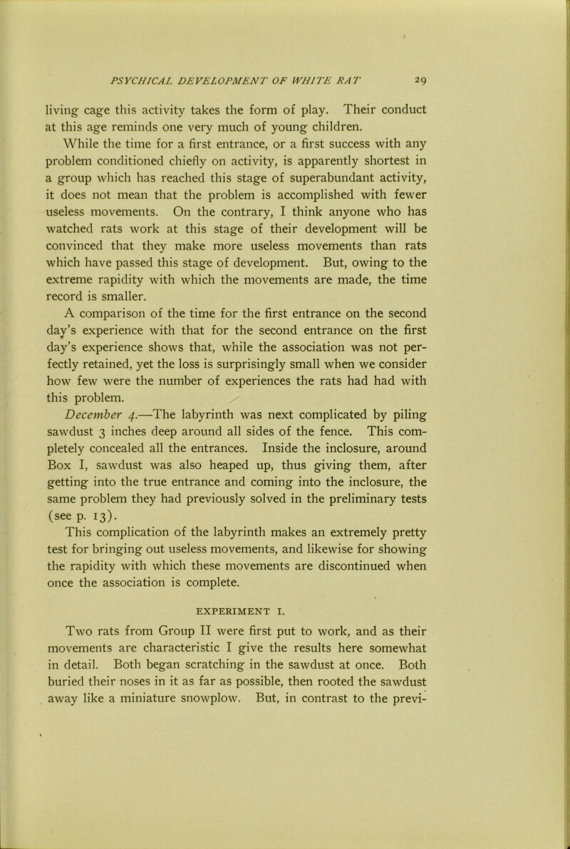 living cage this activity takes the form of play. Their conduct at this age reminds one very much of young children. While the time for a first entrance, or a first success with any problem conditioned chiefly on activity, is apparently shortest in a group which has reached this stage of superabundant activity, it does not mean that the problem is accomplished with fewer useless movements. On the contrary, I think anyone who has watched rats work at this stage of their development will be convinced that they make more useless movements than rats which have passed this stage of development. But, owing to the extreme rapidity with which the movements are made, the time record is smaller. A comparison of the time for the first entrance on the second day’s experience with that for the second entrance on the first day’s experience shows that, while the association was not per- fectly retained, yet the loss is surprisingly small when we consider how few were the number of experiences the rats had had with this problem. December 4.—The labyrinth was next complicated by piling sawdust 3 inches deep around all sides of the fence. This com- pletely concealed all the entrances. Inside the inclosure, around Box I, sawdust was also heaped up, thus giving them, after getting into the true entrance and coming into the inclosure, the same problem they had previously solved in the preliminary tests (see p. 13). This complication of the labyrinth makes an extremely pretty test for bringing out useless movements, and likewise for showing the rapidity with which these movements are discontinued when once the association is complete. EXPERIMENT I. Two rats from Group II were first put to work, and as their movements are characteristic I give the results here somewhat in detail. Both began scratching in the sawdust at once. Both buried their noses in it as far as possible, then rooted the sawdust away like a miniature snowplow. But, in contrast to the previ-