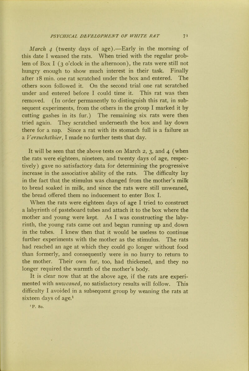 March 4 (twenty days of age).—Early in the morning of this date I weaned the rats. When tried with the regular prob- lem of Box I (3 o’clock in the afternoon), the rats were still not hungry enough to show much interest in their task. Finally after 18 min. one rat scratched under the box and entered. The others soon followed it. On the second trial one rat scratched under and entered before I could time it. This rat was then removed. (In order permanently to distinguish this rat, in sub- sequent experiments, from the others in the group I marked it by cutting gashes in its fur.) The remaining six rats were then tried again. They scratched underneath the box and lay down there for a nap. Since a rat with its stomach full is a failure as a Versuchsthier, I made no further tests that day. It will be seen that the above tests on March 2, 3, and 4 (when the rats were eighteen, nineteen, and twenty days of age, respec- tively) gave no satisfactory data for determining the progressive increase in the associative ability of the rats. The difficulty lay in the fact that the stimulus was changed from the mother’s milk to bread soaked in milk, and since the rats were still unweaned, the bread offered them no inducement to enter Box I. When the rats were eighteen days of age I tried to construct a labyrinth of pasteboard tubes and attach it to the box where the mother and young were kept. As I was constructing the laby- rinth, the young rats came out and began running up and. down in the tubes. I knew then that it would be useless to continue further experiments with the mother as the stimulus. The rats had reached an age at which they could go longer without food than formerly, and consequently were in no hurry to return to the mother. Their own fur, too, had thickened, and they no longer required the warmth of the mother’s body. It is clear now that at the above age, if the rats are experi- mented with unwcanedj no satisfactory results will follow. This difficulty I avoided in a subsequent group by weaning the rats at sixteen days of age.^ ’P. 80.