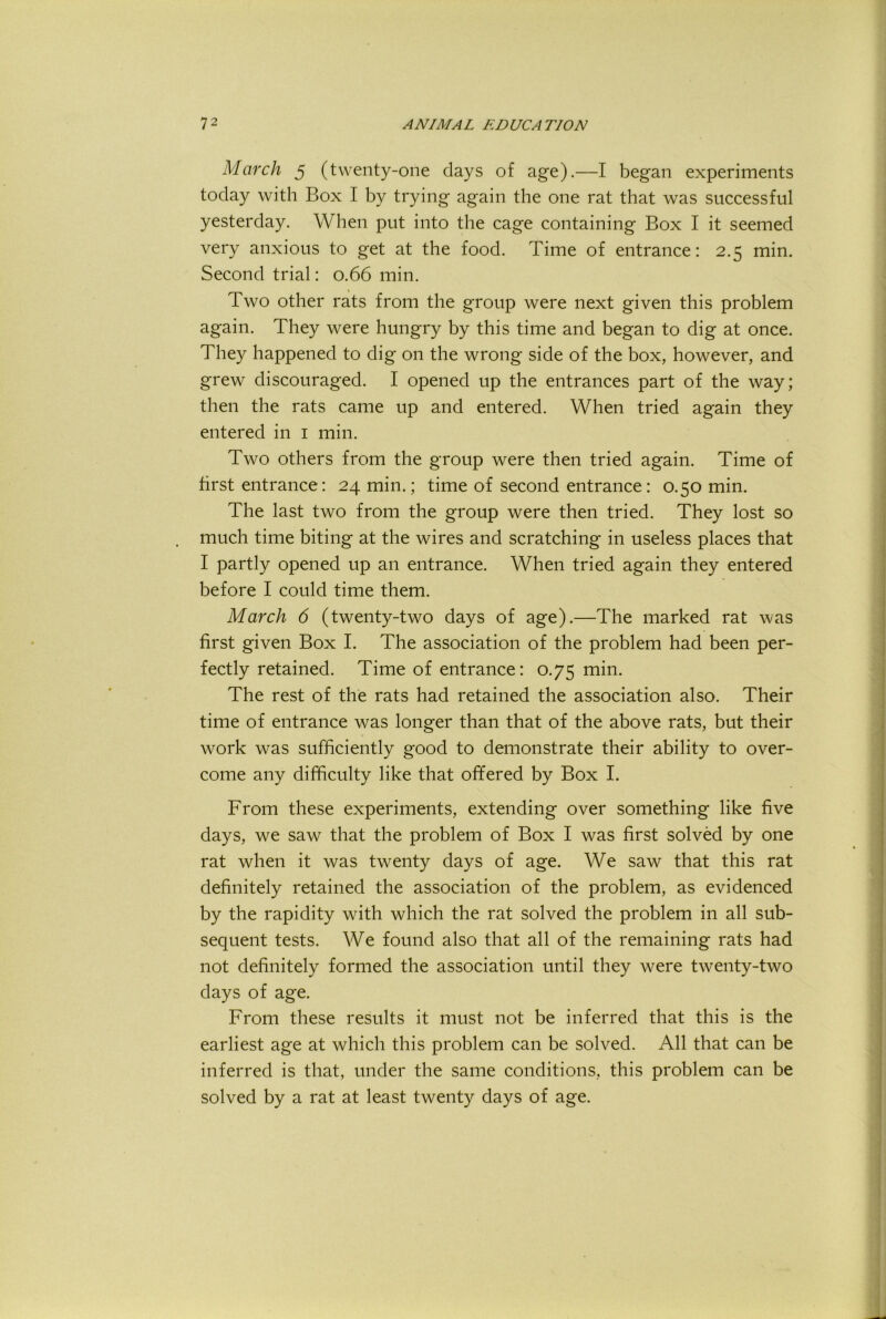 March 5 (twenty-one days of age).—I began experiments today with Box I by trying again the one rat that was successful yesterday. When put into the cage containing Box I it seemed very anxious to get at the food. Time of entrance: 2.5 min. Second trial: 0.66 min. Two other rats from the group were next given this problem again. They were hungry by this time and began to dig at once. They happened to dig on the wrong side of the box, however, and grew discouraged. I opened up the entrances part of the way; then the rats came up and entered. When tried again they entered in i min. Two others from the group were then tried again. Time of first entrance: 24 min.; time of second entrance: 0.50 min. The last two from the group were then tried. They lost so much time biting at the wires and scratching in useless places that I partly opened up an entrance. When tried again they entered before I could time them. March 6 (twenty-two days of age).—The marked rat was first given Box I. The association of the problem had been per- fectly retained. Time of entrance: 0.75 min. The rest of the rats had retained the association also. Their time of entrance was longer than that of the above rats, but their work was sufficiently good to demonstrate their ability to over- come any difficulty like that offered by Box I. From these experiments, extending over something like five days, we saw that the problem of Box I was first solved by one rat when it was twenty days of age. We saw that this rat definitely retained the association of the problem, as evidenced by the rapidity with which the rat solved the problem in all sub- sequent tests. We found also that all of the remaining rats had not definitely formed the association until they were twenty-two days of age. From these results it must not be inferred that this is the earliest age at which this problem can be solved. All that can be inferred is that, under the same conditions, this problem can be solved by a rat at least twenty days of age.